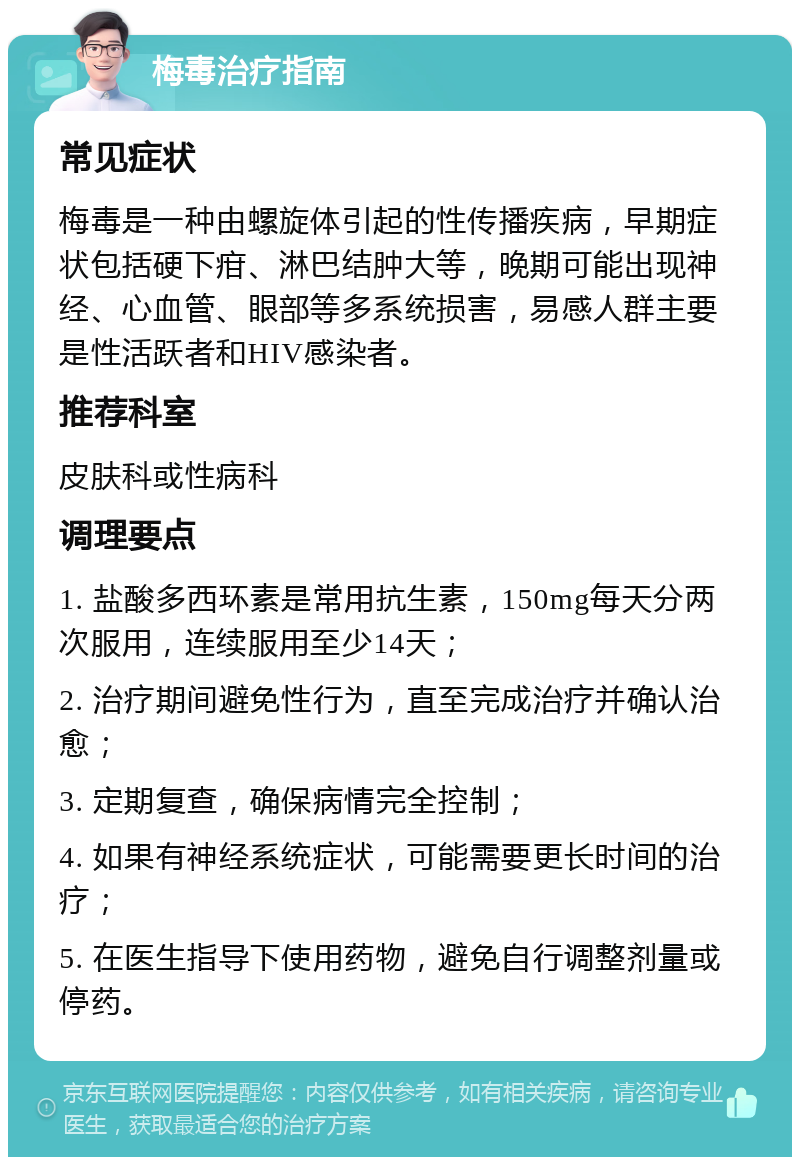 梅毒治疗指南 常见症状 梅毒是一种由螺旋体引起的性传播疾病，早期症状包括硬下疳、淋巴结肿大等，晚期可能出现神经、心血管、眼部等多系统损害，易感人群主要是性活跃者和HIV感染者。 推荐科室 皮肤科或性病科 调理要点 1. 盐酸多西环素是常用抗生素，150mg每天分两次服用，连续服用至少14天； 2. 治疗期间避免性行为，直至完成治疗并确认治愈； 3. 定期复查，确保病情完全控制； 4. 如果有神经系统症状，可能需要更长时间的治疗； 5. 在医生指导下使用药物，避免自行调整剂量或停药。