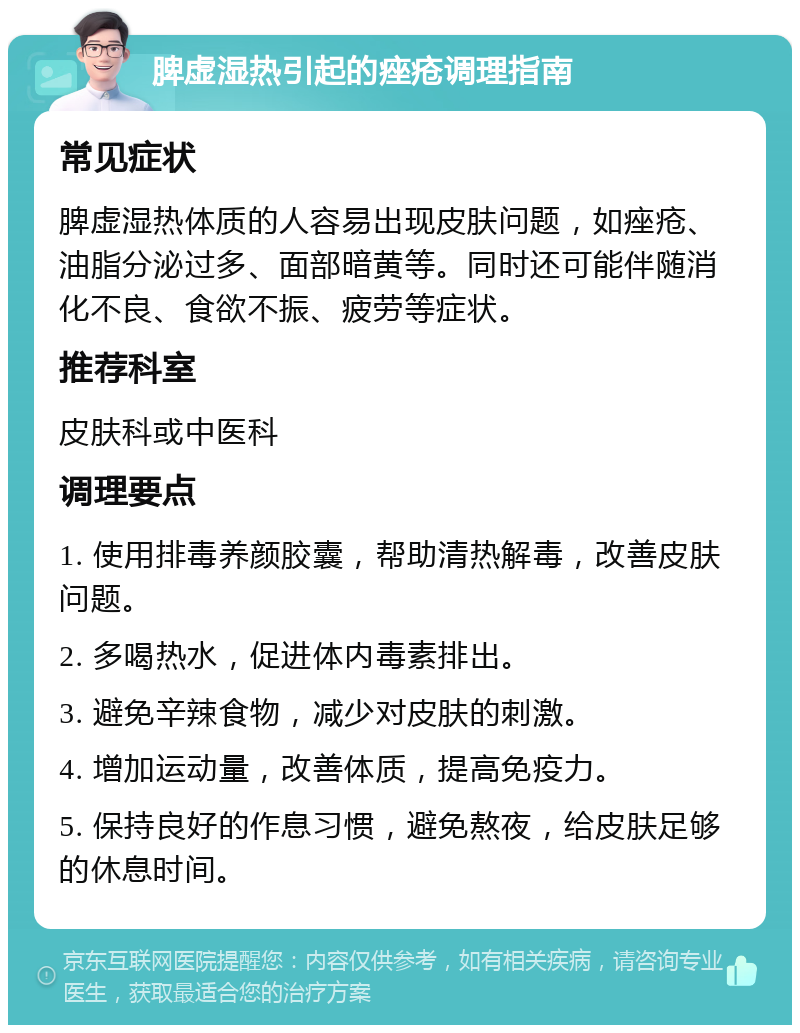 脾虚湿热引起的痤疮调理指南 常见症状 脾虚湿热体质的人容易出现皮肤问题，如痤疮、油脂分泌过多、面部暗黄等。同时还可能伴随消化不良、食欲不振、疲劳等症状。 推荐科室 皮肤科或中医科 调理要点 1. 使用排毒养颜胶囊，帮助清热解毒，改善皮肤问题。 2. 多喝热水，促进体内毒素排出。 3. 避免辛辣食物，减少对皮肤的刺激。 4. 增加运动量，改善体质，提高免疫力。 5. 保持良好的作息习惯，避免熬夜，给皮肤足够的休息时间。