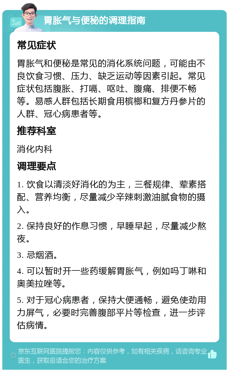 胃胀气与便秘的调理指南 常见症状 胃胀气和便秘是常见的消化系统问题，可能由不良饮食习惯、压力、缺乏运动等因素引起。常见症状包括腹胀、打嗝、呕吐、腹痛、排便不畅等。易感人群包括长期食用槟榔和复方丹参片的人群、冠心病患者等。 推荐科室 消化内科 调理要点 1. 饮食以清淡好消化的为主，三餐规律、荤素搭配、营养均衡，尽量减少辛辣刺激油腻食物的摄入。 2. 保持良好的作息习惯，早睡早起，尽量减少熬夜。 3. 忌烟酒。 4. 可以暂时开一些药缓解胃胀气，例如吗丁啉和奥美拉唑等。 5. 对于冠心病患者，保持大便通畅，避免使劲用力屏气，必要时完善腹部平片等检查，进一步评估病情。