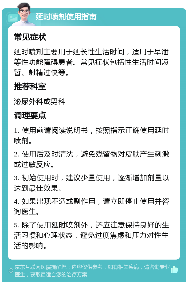 延时喷剂使用指南 常见症状 延时喷剂主要用于延长性生活时间，适用于早泄等性功能障碍患者。常见症状包括性生活时间短暂、射精过快等。 推荐科室 泌尿外科或男科 调理要点 1. 使用前请阅读说明书，按照指示正确使用延时喷剂。 2. 使用后及时清洗，避免残留物对皮肤产生刺激或过敏反应。 3. 初始使用时，建议少量使用，逐渐增加剂量以达到最佳效果。 4. 如果出现不适或副作用，请立即停止使用并咨询医生。 5. 除了使用延时喷剂外，还应注意保持良好的生活习惯和心理状态，避免过度焦虑和压力对性生活的影响。