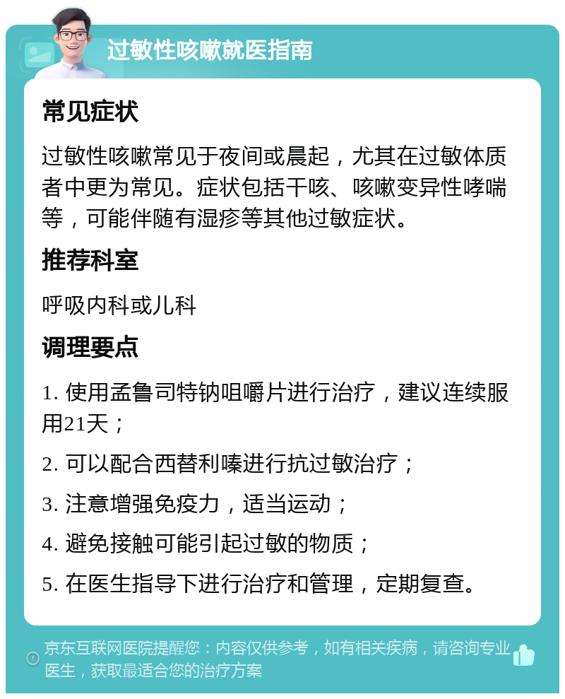 过敏性咳嗽就医指南 常见症状 过敏性咳嗽常见于夜间或晨起，尤其在过敏体质者中更为常见。症状包括干咳、咳嗽变异性哮喘等，可能伴随有湿疹等其他过敏症状。 推荐科室 呼吸内科或儿科 调理要点 1. 使用孟鲁司特钠咀嚼片进行治疗，建议连续服用21天； 2. 可以配合西替利嗪进行抗过敏治疗； 3. 注意增强免疫力，适当运动； 4. 避免接触可能引起过敏的物质； 5. 在医生指导下进行治疗和管理，定期复查。