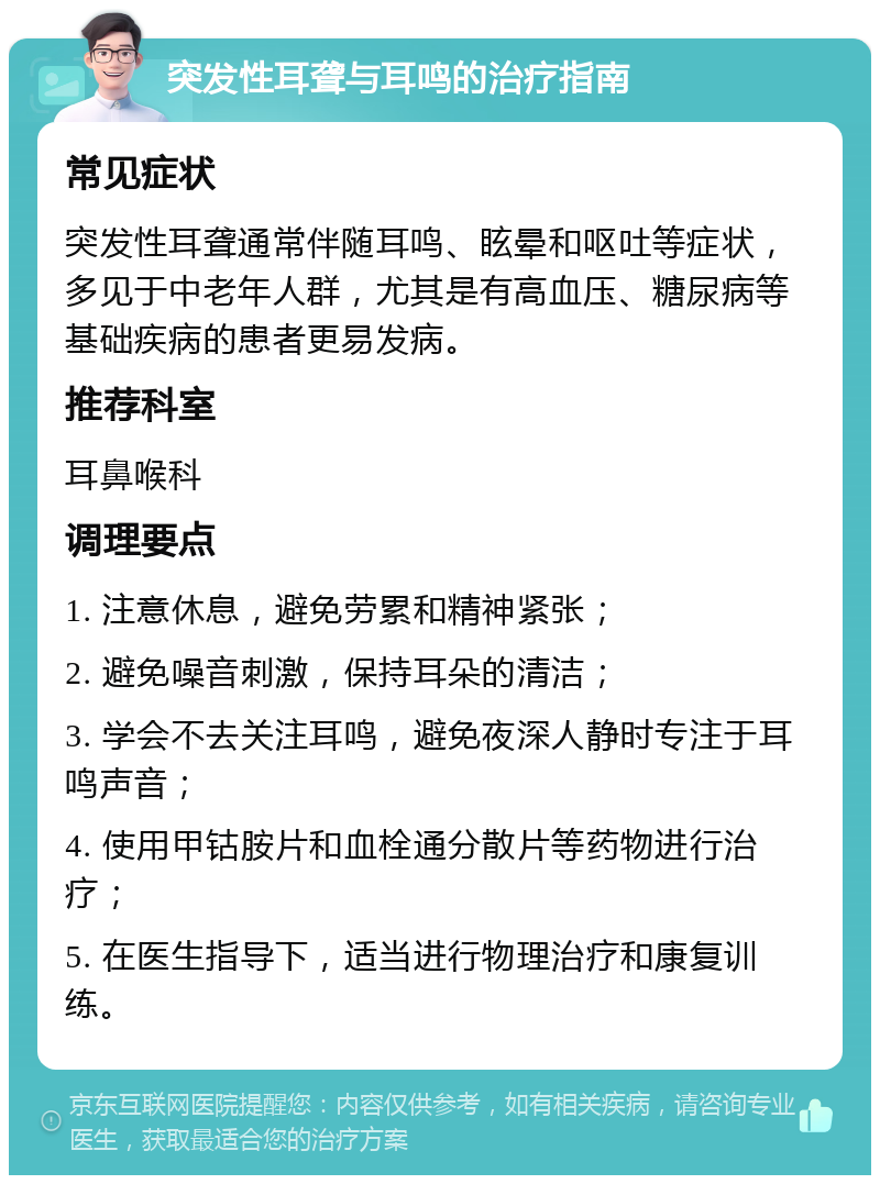 突发性耳聋与耳鸣的治疗指南 常见症状 突发性耳聋通常伴随耳鸣、眩晕和呕吐等症状，多见于中老年人群，尤其是有高血压、糖尿病等基础疾病的患者更易发病。 推荐科室 耳鼻喉科 调理要点 1. 注意休息，避免劳累和精神紧张； 2. 避免噪音刺激，保持耳朵的清洁； 3. 学会不去关注耳鸣，避免夜深人静时专注于耳鸣声音； 4. 使用甲钴胺片和血栓通分散片等药物进行治疗； 5. 在医生指导下，适当进行物理治疗和康复训练。