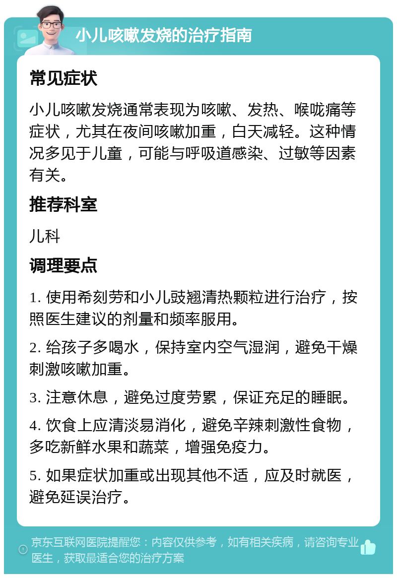 小儿咳嗽发烧的治疗指南 常见症状 小儿咳嗽发烧通常表现为咳嗽、发热、喉咙痛等症状，尤其在夜间咳嗽加重，白天减轻。这种情况多见于儿童，可能与呼吸道感染、过敏等因素有关。 推荐科室 儿科 调理要点 1. 使用希刻劳和小儿豉翘清热颗粒进行治疗，按照医生建议的剂量和频率服用。 2. 给孩子多喝水，保持室内空气湿润，避免干燥刺激咳嗽加重。 3. 注意休息，避免过度劳累，保证充足的睡眠。 4. 饮食上应清淡易消化，避免辛辣刺激性食物，多吃新鲜水果和蔬菜，增强免疫力。 5. 如果症状加重或出现其他不适，应及时就医，避免延误治疗。