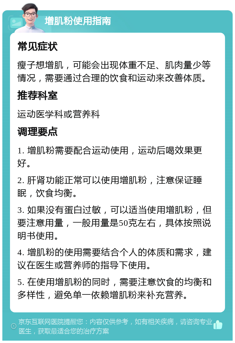 增肌粉使用指南 常见症状 瘦子想增肌，可能会出现体重不足、肌肉量少等情况，需要通过合理的饮食和运动来改善体质。 推荐科室 运动医学科或营养科 调理要点 1. 增肌粉需要配合运动使用，运动后喝效果更好。 2. 肝肾功能正常可以使用增肌粉，注意保证睡眠，饮食均衡。 3. 如果没有蛋白过敏，可以适当使用增肌粉，但要注意用量，一般用量是50克左右，具体按照说明书使用。 4. 增肌粉的使用需要结合个人的体质和需求，建议在医生或营养师的指导下使用。 5. 在使用增肌粉的同时，需要注意饮食的均衡和多样性，避免单一依赖增肌粉来补充营养。