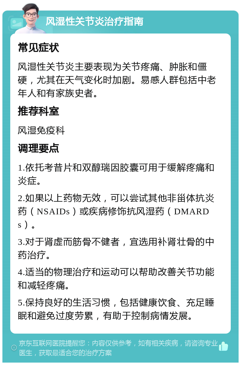 风湿性关节炎治疗指南 常见症状 风湿性关节炎主要表现为关节疼痛、肿胀和僵硬，尤其在天气变化时加剧。易感人群包括中老年人和有家族史者。 推荐科室 风湿免疫科 调理要点 1.依托考昔片和双醇瑞因胶囊可用于缓解疼痛和炎症。 2.如果以上药物无效，可以尝试其他非甾体抗炎药（NSAIDs）或疾病修饰抗风湿药（DMARDs）。 3.对于肾虚而筋骨不健者，宜选用补肾壮骨的中药治疗。 4.适当的物理治疗和运动可以帮助改善关节功能和减轻疼痛。 5.保持良好的生活习惯，包括健康饮食、充足睡眠和避免过度劳累，有助于控制病情发展。