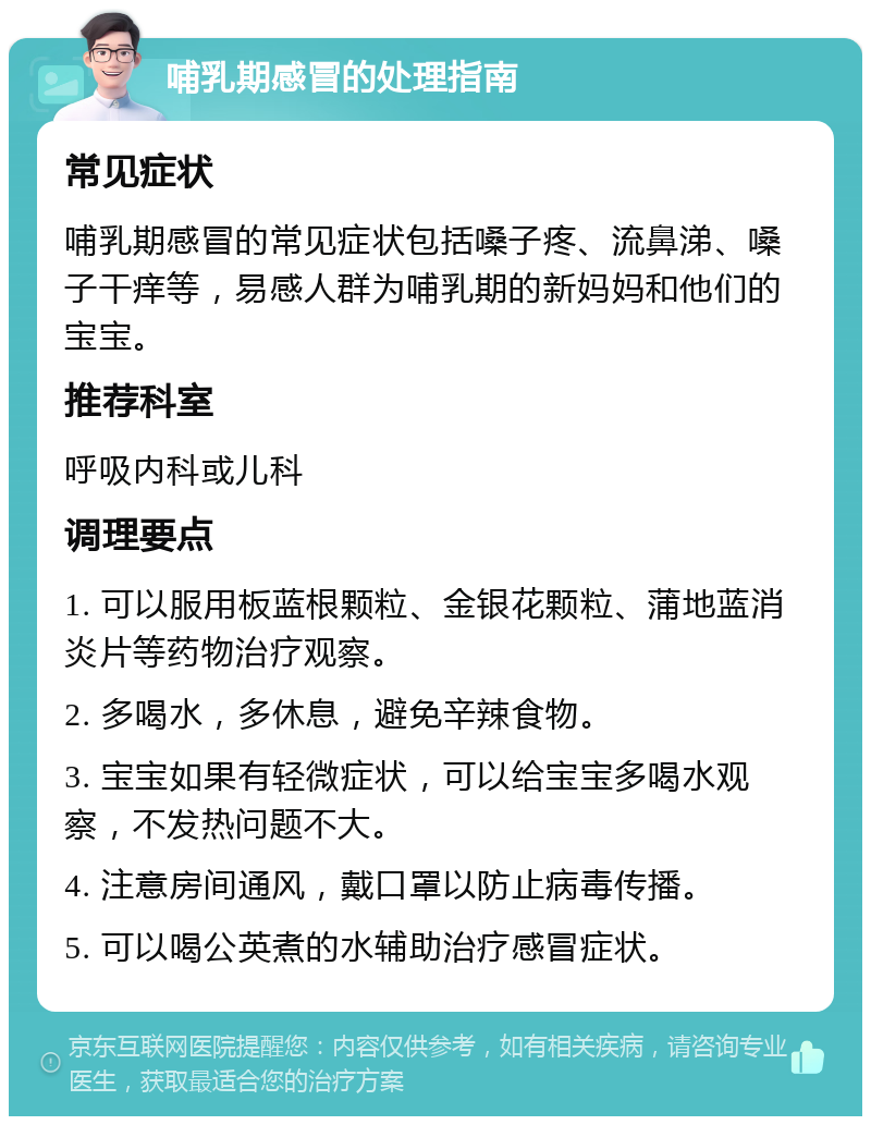 哺乳期感冒的处理指南 常见症状 哺乳期感冒的常见症状包括嗓子疼、流鼻涕、嗓子干痒等，易感人群为哺乳期的新妈妈和他们的宝宝。 推荐科室 呼吸内科或儿科 调理要点 1. 可以服用板蓝根颗粒、金银花颗粒、蒲地蓝消炎片等药物治疗观察。 2. 多喝水，多休息，避免辛辣食物。 3. 宝宝如果有轻微症状，可以给宝宝多喝水观察，不发热问题不大。 4. 注意房间通风，戴口罩以防止病毒传播。 5. 可以喝公英煮的水辅助治疗感冒症状。