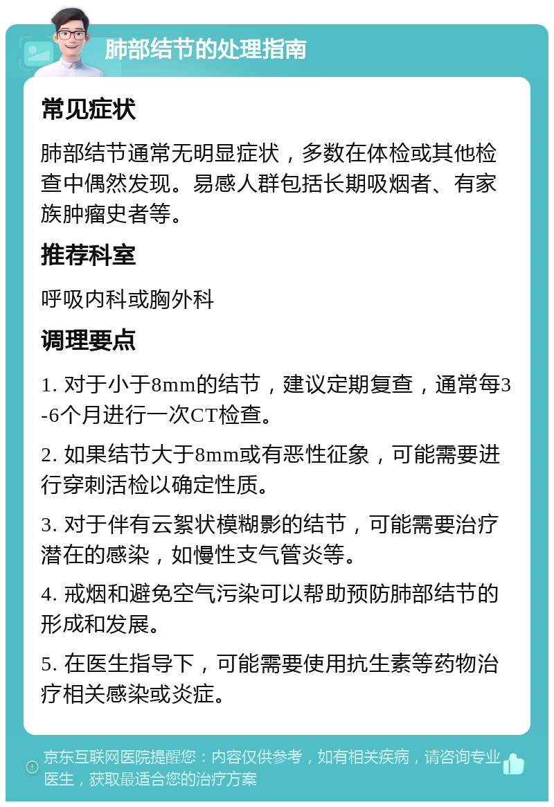 肺部结节的处理指南 常见症状 肺部结节通常无明显症状，多数在体检或其他检查中偶然发现。易感人群包括长期吸烟者、有家族肿瘤史者等。 推荐科室 呼吸内科或胸外科 调理要点 1. 对于小于8mm的结节，建议定期复查，通常每3-6个月进行一次CT检查。 2. 如果结节大于8mm或有恶性征象，可能需要进行穿刺活检以确定性质。 3. 对于伴有云絮状模糊影的结节，可能需要治疗潜在的感染，如慢性支气管炎等。 4. 戒烟和避免空气污染可以帮助预防肺部结节的形成和发展。 5. 在医生指导下，可能需要使用抗生素等药物治疗相关感染或炎症。