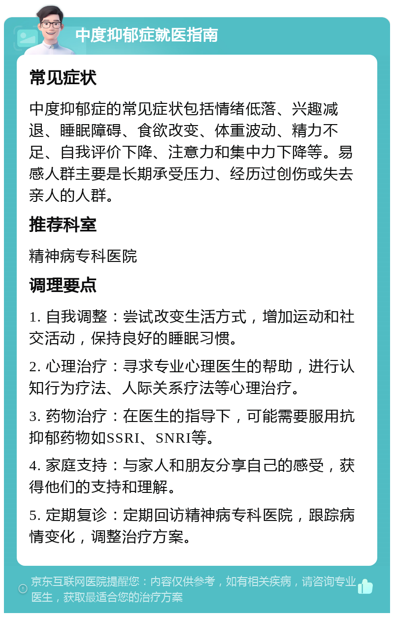 中度抑郁症就医指南 常见症状 中度抑郁症的常见症状包括情绪低落、兴趣减退、睡眠障碍、食欲改变、体重波动、精力不足、自我评价下降、注意力和集中力下降等。易感人群主要是长期承受压力、经历过创伤或失去亲人的人群。 推荐科室 精神病专科医院 调理要点 1. 自我调整：尝试改变生活方式，增加运动和社交活动，保持良好的睡眠习惯。 2. 心理治疗：寻求专业心理医生的帮助，进行认知行为疗法、人际关系疗法等心理治疗。 3. 药物治疗：在医生的指导下，可能需要服用抗抑郁药物如SSRI、SNRI等。 4. 家庭支持：与家人和朋友分享自己的感受，获得他们的支持和理解。 5. 定期复诊：定期回访精神病专科医院，跟踪病情变化，调整治疗方案。