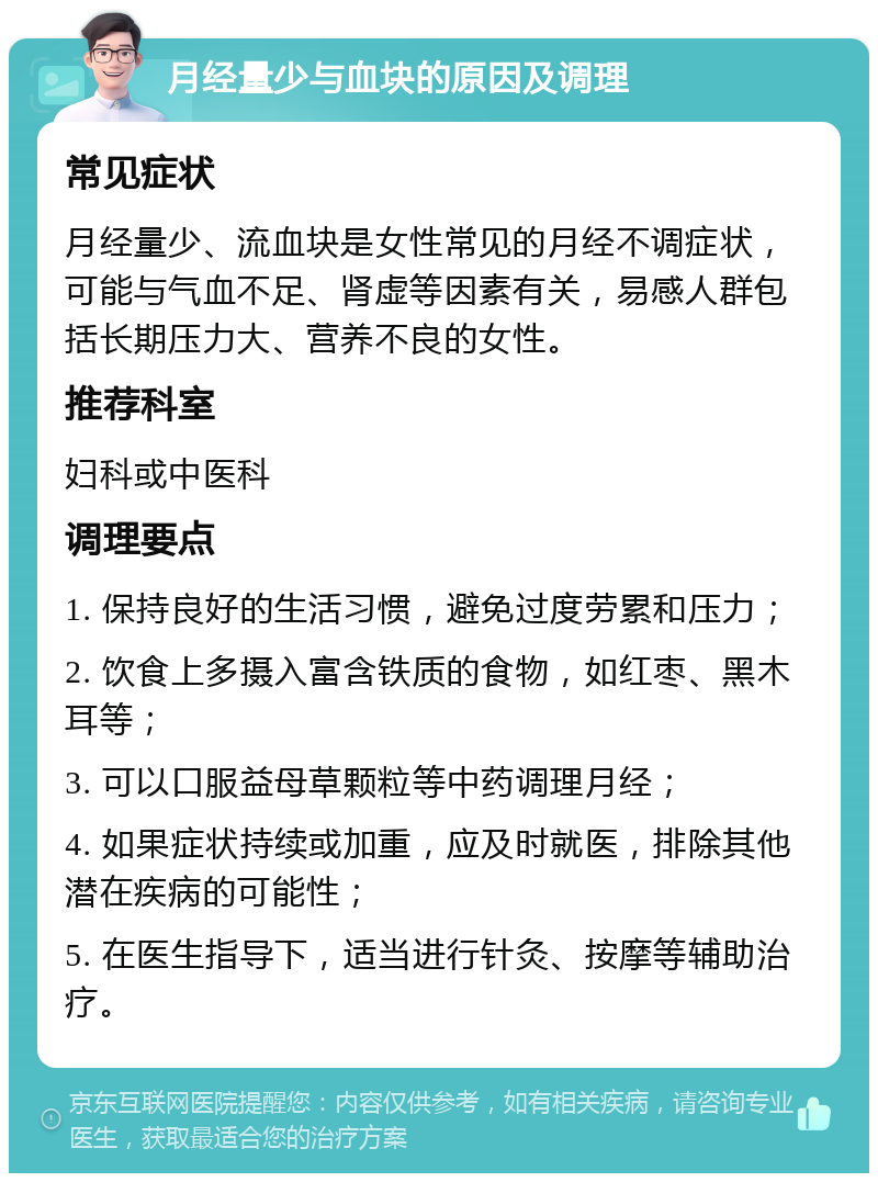 月经量少与血块的原因及调理 常见症状 月经量少、流血块是女性常见的月经不调症状，可能与气血不足、肾虚等因素有关，易感人群包括长期压力大、营养不良的女性。 推荐科室 妇科或中医科 调理要点 1. 保持良好的生活习惯，避免过度劳累和压力； 2. 饮食上多摄入富含铁质的食物，如红枣、黑木耳等； 3. 可以口服益母草颗粒等中药调理月经； 4. 如果症状持续或加重，应及时就医，排除其他潜在疾病的可能性； 5. 在医生指导下，适当进行针灸、按摩等辅助治疗。