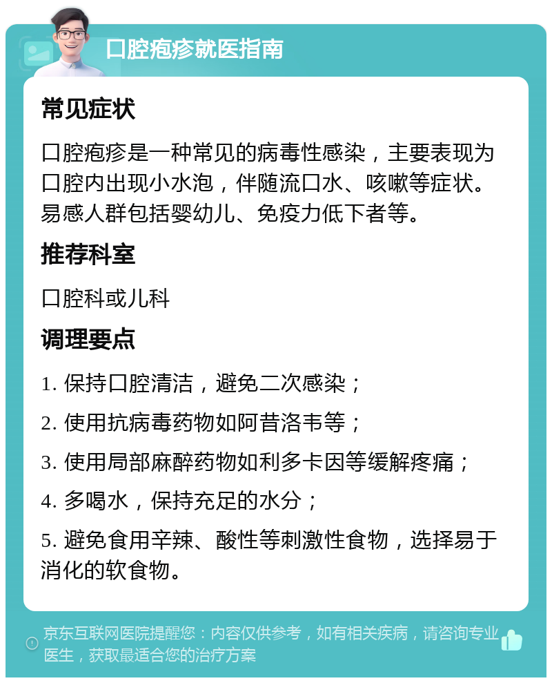 口腔疱疹就医指南 常见症状 口腔疱疹是一种常见的病毒性感染，主要表现为口腔内出现小水泡，伴随流口水、咳嗽等症状。易感人群包括婴幼儿、免疫力低下者等。 推荐科室 口腔科或儿科 调理要点 1. 保持口腔清洁，避免二次感染； 2. 使用抗病毒药物如阿昔洛韦等； 3. 使用局部麻醉药物如利多卡因等缓解疼痛； 4. 多喝水，保持充足的水分； 5. 避免食用辛辣、酸性等刺激性食物，选择易于消化的软食物。