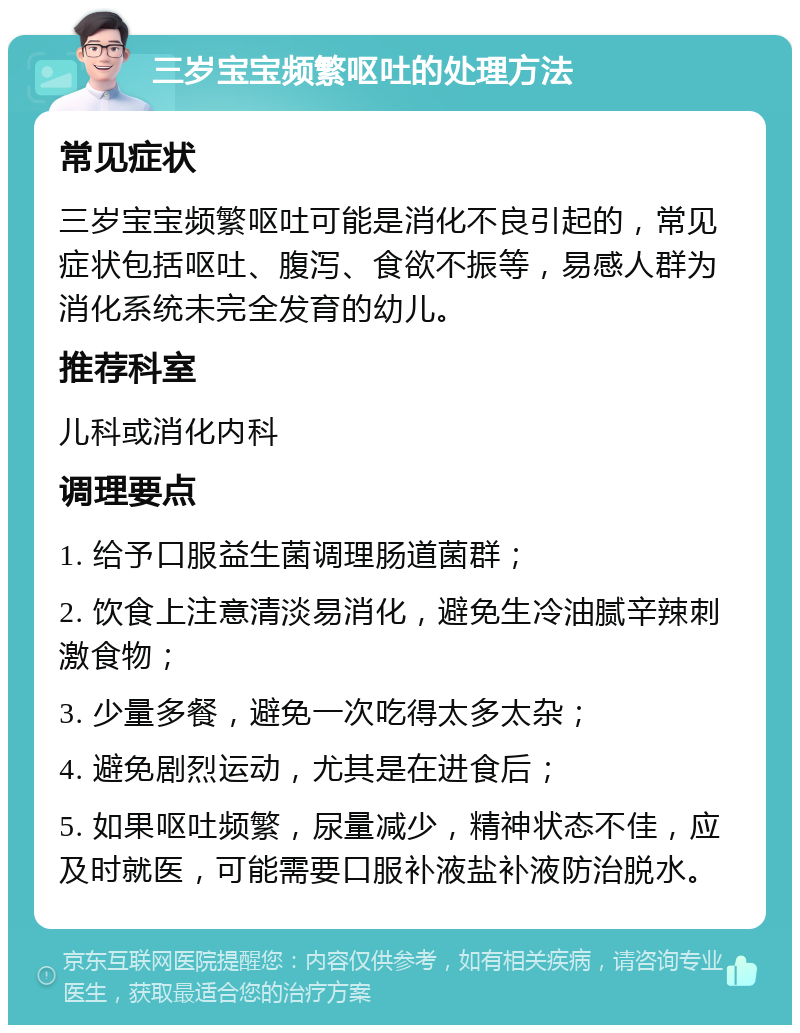 三岁宝宝频繁呕吐的处理方法 常见症状 三岁宝宝频繁呕吐可能是消化不良引起的，常见症状包括呕吐、腹泻、食欲不振等，易感人群为消化系统未完全发育的幼儿。 推荐科室 儿科或消化内科 调理要点 1. 给予口服益生菌调理肠道菌群； 2. 饮食上注意清淡易消化，避免生冷油腻辛辣刺激食物； 3. 少量多餐，避免一次吃得太多太杂； 4. 避免剧烈运动，尤其是在进食后； 5. 如果呕吐频繁，尿量减少，精神状态不佳，应及时就医，可能需要口服补液盐补液防治脱水。