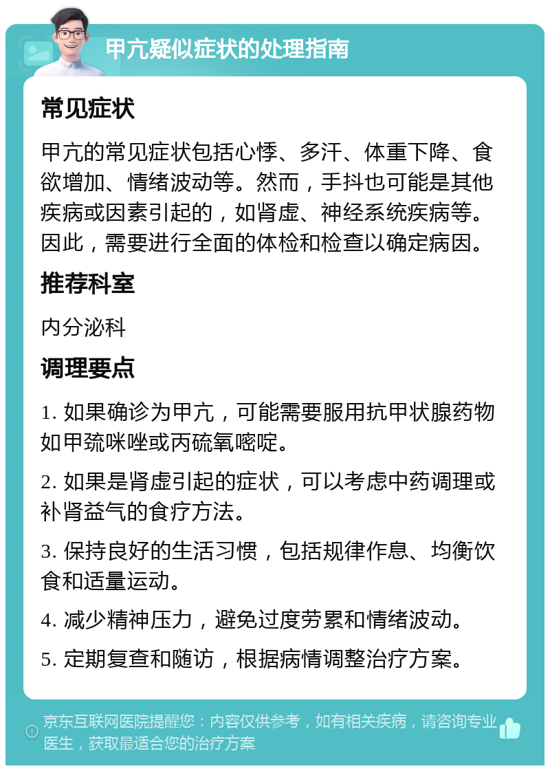 甲亢疑似症状的处理指南 常见症状 甲亢的常见症状包括心悸、多汗、体重下降、食欲增加、情绪波动等。然而，手抖也可能是其他疾病或因素引起的，如肾虚、神经系统疾病等。因此，需要进行全面的体检和检查以确定病因。 推荐科室 内分泌科 调理要点 1. 如果确诊为甲亢，可能需要服用抗甲状腺药物如甲巯咪唑或丙硫氧嘧啶。 2. 如果是肾虚引起的症状，可以考虑中药调理或补肾益气的食疗方法。 3. 保持良好的生活习惯，包括规律作息、均衡饮食和适量运动。 4. 减少精神压力，避免过度劳累和情绪波动。 5. 定期复查和随访，根据病情调整治疗方案。