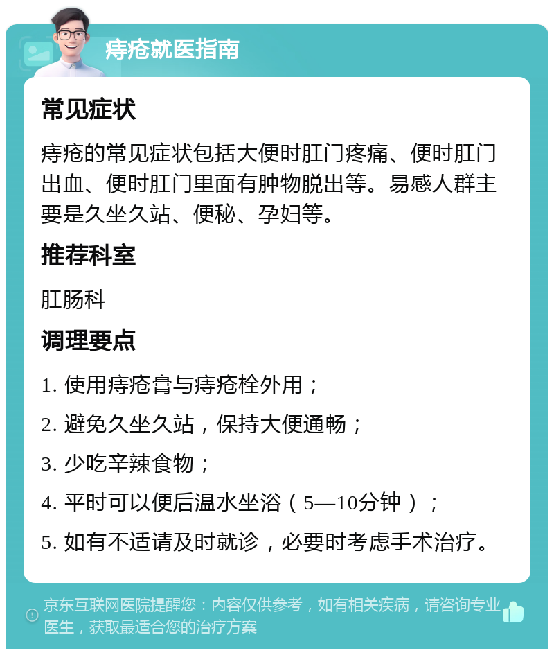 痔疮就医指南 常见症状 痔疮的常见症状包括大便时肛门疼痛、便时肛门出血、便时肛门里面有肿物脱出等。易感人群主要是久坐久站、便秘、孕妇等。 推荐科室 肛肠科 调理要点 1. 使用痔疮膏与痔疮栓外用； 2. 避免久坐久站，保持大便通畅； 3. 少吃辛辣食物； 4. 平时可以便后温水坐浴（5—10分钟）； 5. 如有不适请及时就诊，必要时考虑手术治疗。