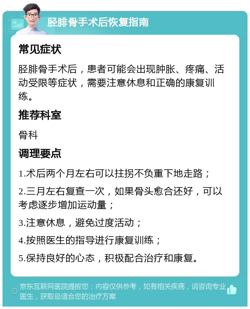 胫腓骨手术后恢复指南 常见症状 胫腓骨手术后，患者可能会出现肿胀、疼痛、活动受限等症状，需要注意休息和正确的康复训练。 推荐科室 骨科 调理要点 1.术后两个月左右可以拄拐不负重下地走路； 2.三月左右复查一次，如果骨头愈合还好，可以考虑逐步增加运动量； 3.注意休息，避免过度活动； 4.按照医生的指导进行康复训练； 5.保持良好的心态，积极配合治疗和康复。