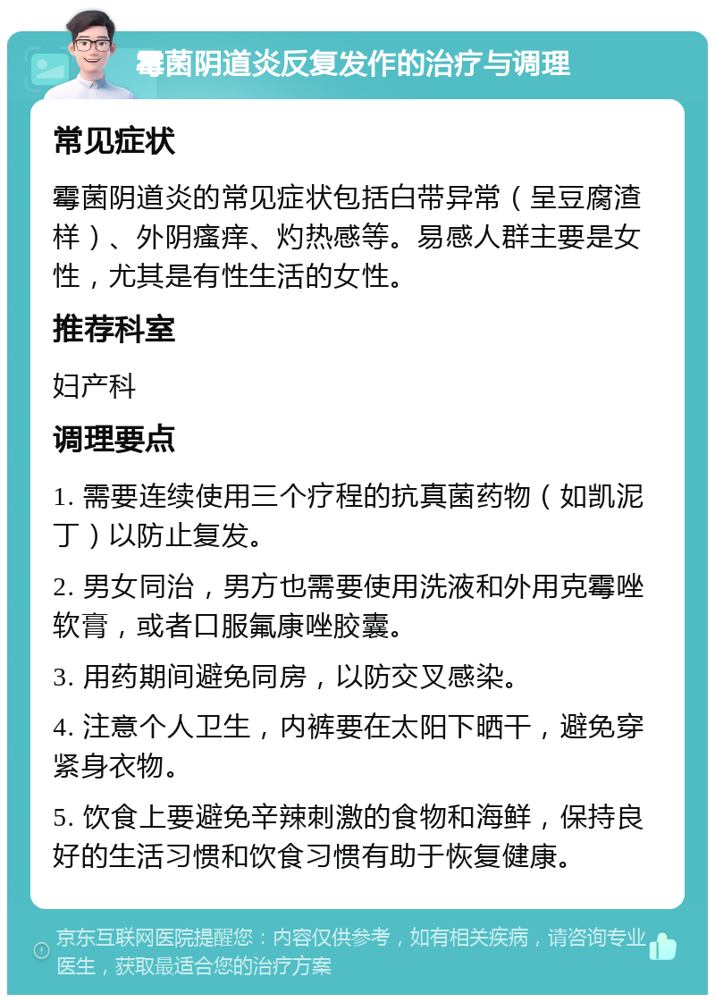 霉菌阴道炎反复发作的治疗与调理 常见症状 霉菌阴道炎的常见症状包括白带异常（呈豆腐渣样）、外阴瘙痒、灼热感等。易感人群主要是女性，尤其是有性生活的女性。 推荐科室 妇产科 调理要点 1. 需要连续使用三个疗程的抗真菌药物（如凯泥丁）以防止复发。 2. 男女同治，男方也需要使用洗液和外用克霉唑软膏，或者口服氟康唑胶囊。 3. 用药期间避免同房，以防交叉感染。 4. 注意个人卫生，内裤要在太阳下晒干，避免穿紧身衣物。 5. 饮食上要避免辛辣刺激的食物和海鲜，保持良好的生活习惯和饮食习惯有助于恢复健康。