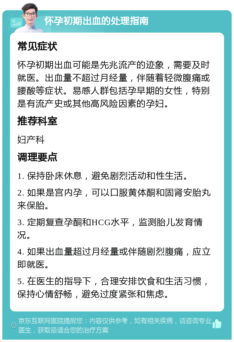 怀孕初期出血的处理指南 常见症状 怀孕初期出血可能是先兆流产的迹象，需要及时就医。出血量不超过月经量，伴随着轻微腹痛或腰酸等症状。易感人群包括孕早期的女性，特别是有流产史或其他高风险因素的孕妇。 推荐科室 妇产科 调理要点 1. 保持卧床休息，避免剧烈活动和性生活。 2. 如果是宫内孕，可以口服黄体酮和固肾安胎丸来保胎。 3. 定期复查孕酮和HCG水平，监测胎儿发育情况。 4. 如果出血量超过月经量或伴随剧烈腹痛，应立即就医。 5. 在医生的指导下，合理安排饮食和生活习惯，保持心情舒畅，避免过度紧张和焦虑。