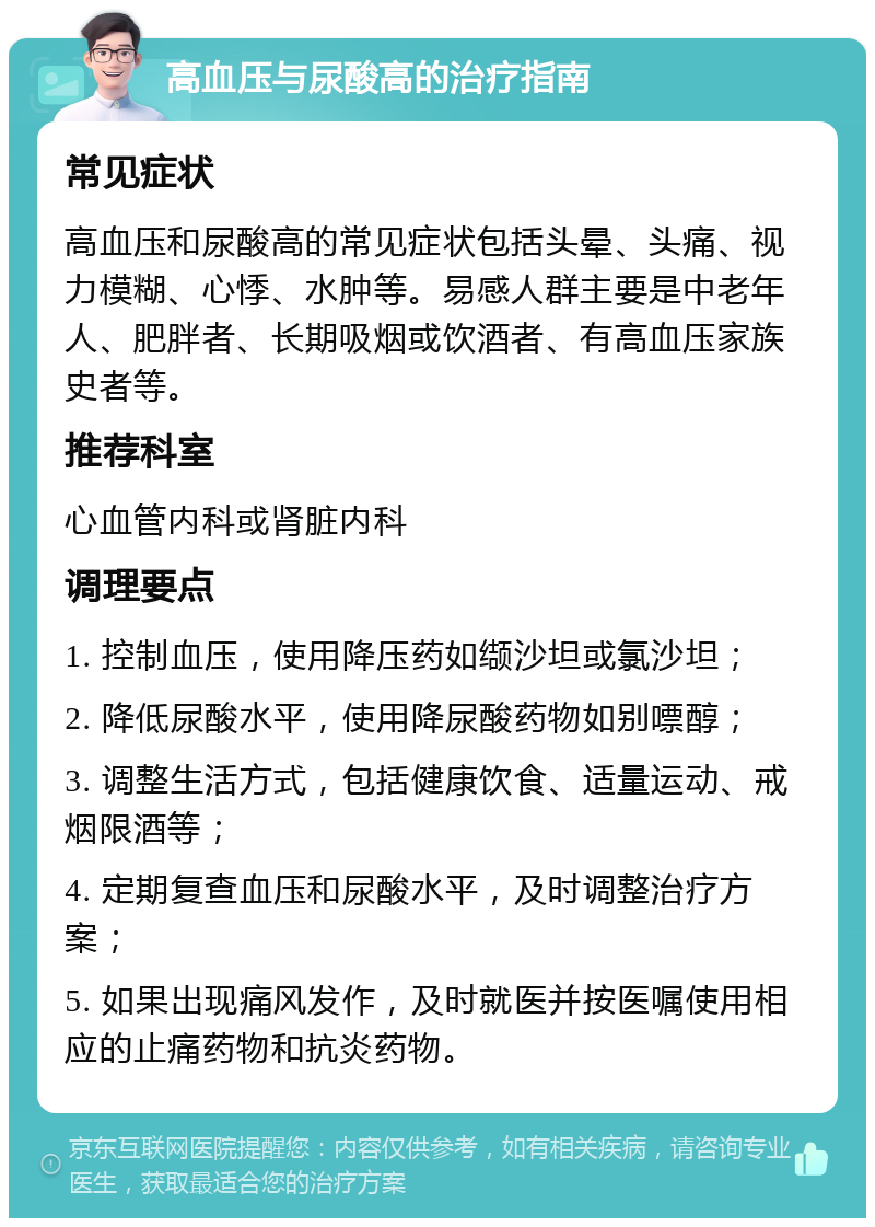 高血压与尿酸高的治疗指南 常见症状 高血压和尿酸高的常见症状包括头晕、头痛、视力模糊、心悸、水肿等。易感人群主要是中老年人、肥胖者、长期吸烟或饮酒者、有高血压家族史者等。 推荐科室 心血管内科或肾脏内科 调理要点 1. 控制血压，使用降压药如缬沙坦或氯沙坦； 2. 降低尿酸水平，使用降尿酸药物如别嘌醇； 3. 调整生活方式，包括健康饮食、适量运动、戒烟限酒等； 4. 定期复查血压和尿酸水平，及时调整治疗方案； 5. 如果出现痛风发作，及时就医并按医嘱使用相应的止痛药物和抗炎药物。