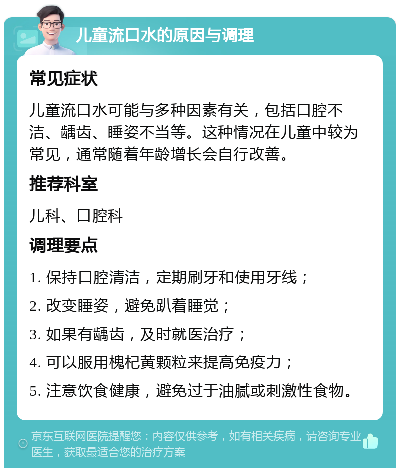 儿童流口水的原因与调理 常见症状 儿童流口水可能与多种因素有关，包括口腔不洁、龋齿、睡姿不当等。这种情况在儿童中较为常见，通常随着年龄增长会自行改善。 推荐科室 儿科、口腔科 调理要点 1. 保持口腔清洁，定期刷牙和使用牙线； 2. 改变睡姿，避免趴着睡觉； 3. 如果有龋齿，及时就医治疗； 4. 可以服用槐杞黄颗粒来提高免疫力； 5. 注意饮食健康，避免过于油腻或刺激性食物。