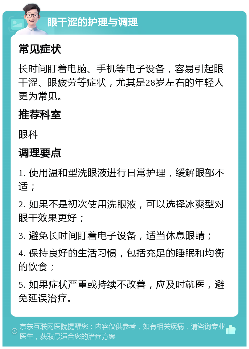 眼干涩的护理与调理 常见症状 长时间盯着电脑、手机等电子设备，容易引起眼干涩、眼疲劳等症状，尤其是28岁左右的年轻人更为常见。 推荐科室 眼科 调理要点 1. 使用温和型洗眼液进行日常护理，缓解眼部不适； 2. 如果不是初次使用洗眼液，可以选择冰爽型对眼干效果更好； 3. 避免长时间盯着电子设备，适当休息眼睛； 4. 保持良好的生活习惯，包括充足的睡眠和均衡的饮食； 5. 如果症状严重或持续不改善，应及时就医，避免延误治疗。