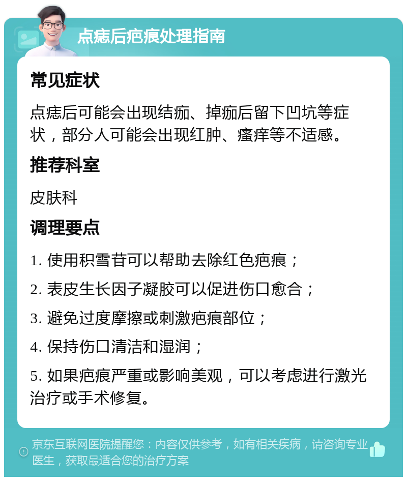 点痣后疤痕处理指南 常见症状 点痣后可能会出现结痂、掉痂后留下凹坑等症状，部分人可能会出现红肿、瘙痒等不适感。 推荐科室 皮肤科 调理要点 1. 使用积雪苷可以帮助去除红色疤痕； 2. 表皮生长因子凝胶可以促进伤口愈合； 3. 避免过度摩擦或刺激疤痕部位； 4. 保持伤口清洁和湿润； 5. 如果疤痕严重或影响美观，可以考虑进行激光治疗或手术修复。