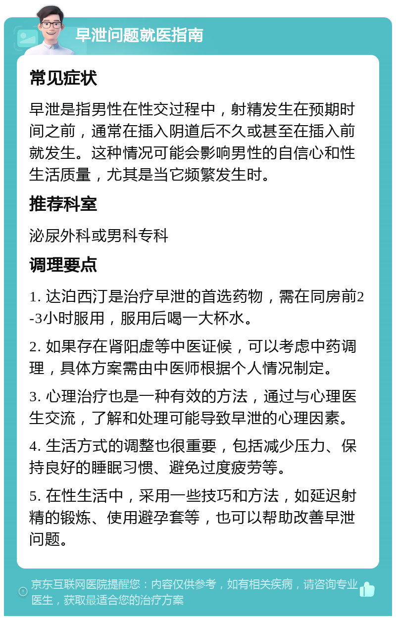 早泄问题就医指南 常见症状 早泄是指男性在性交过程中，射精发生在预期时间之前，通常在插入阴道后不久或甚至在插入前就发生。这种情况可能会影响男性的自信心和性生活质量，尤其是当它频繁发生时。 推荐科室 泌尿外科或男科专科 调理要点 1. 达泊西汀是治疗早泄的首选药物，需在同房前2-3小时服用，服用后喝一大杯水。 2. 如果存在肾阳虚等中医证候，可以考虑中药调理，具体方案需由中医师根据个人情况制定。 3. 心理治疗也是一种有效的方法，通过与心理医生交流，了解和处理可能导致早泄的心理因素。 4. 生活方式的调整也很重要，包括减少压力、保持良好的睡眠习惯、避免过度疲劳等。 5. 在性生活中，采用一些技巧和方法，如延迟射精的锻炼、使用避孕套等，也可以帮助改善早泄问题。