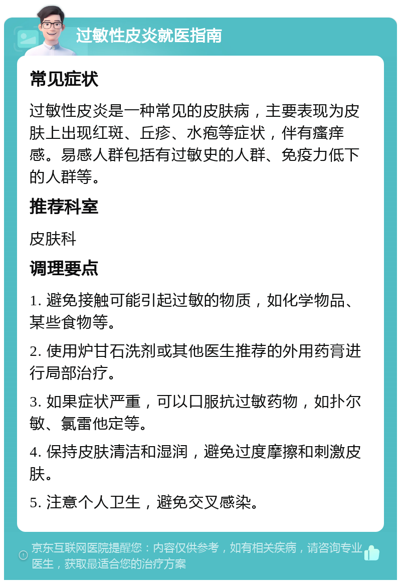 过敏性皮炎就医指南 常见症状 过敏性皮炎是一种常见的皮肤病，主要表现为皮肤上出现红斑、丘疹、水疱等症状，伴有瘙痒感。易感人群包括有过敏史的人群、免疫力低下的人群等。 推荐科室 皮肤科 调理要点 1. 避免接触可能引起过敏的物质，如化学物品、某些食物等。 2. 使用炉甘石洗剂或其他医生推荐的外用药膏进行局部治疗。 3. 如果症状严重，可以口服抗过敏药物，如扑尔敏、氯雷他定等。 4. 保持皮肤清洁和湿润，避免过度摩擦和刺激皮肤。 5. 注意个人卫生，避免交叉感染。