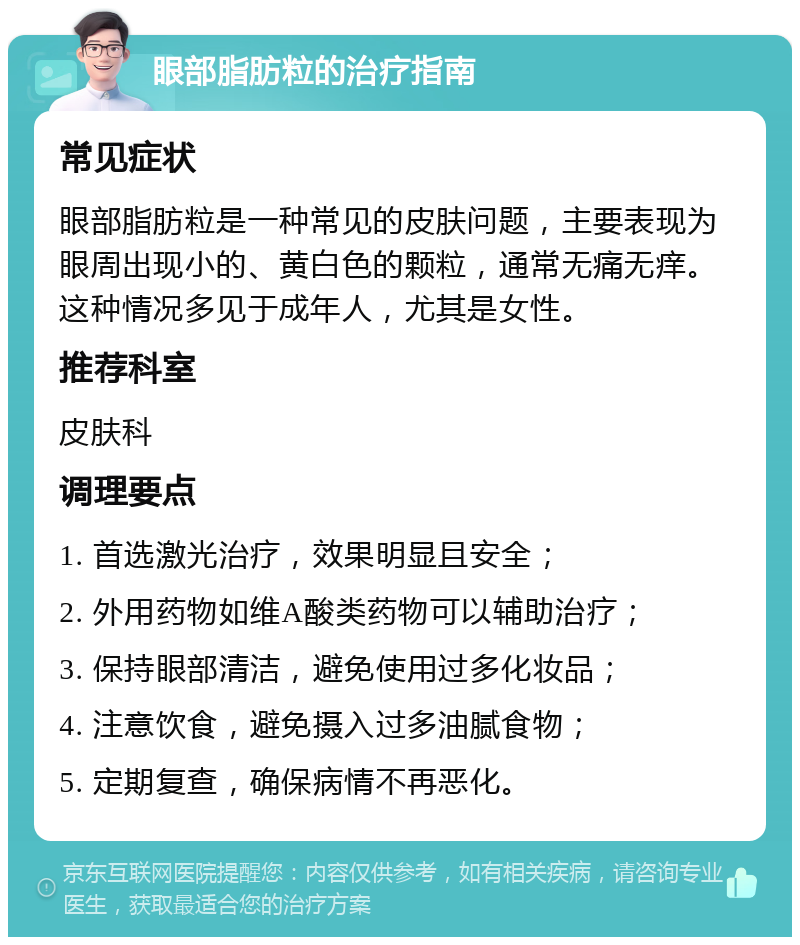 眼部脂肪粒的治疗指南 常见症状 眼部脂肪粒是一种常见的皮肤问题，主要表现为眼周出现小的、黄白色的颗粒，通常无痛无痒。这种情况多见于成年人，尤其是女性。 推荐科室 皮肤科 调理要点 1. 首选激光治疗，效果明显且安全； 2. 外用药物如维A酸类药物可以辅助治疗； 3. 保持眼部清洁，避免使用过多化妆品； 4. 注意饮食，避免摄入过多油腻食物； 5. 定期复查，确保病情不再恶化。