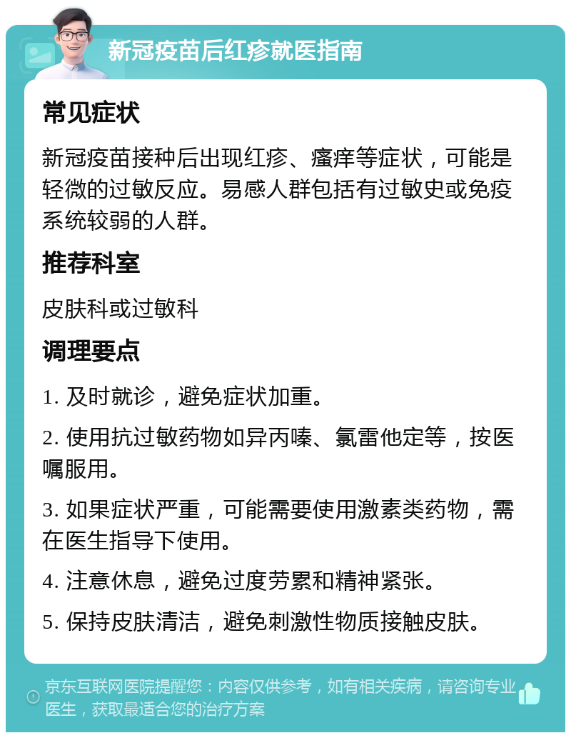 新冠疫苗后红疹就医指南 常见症状 新冠疫苗接种后出现红疹、瘙痒等症状，可能是轻微的过敏反应。易感人群包括有过敏史或免疫系统较弱的人群。 推荐科室 皮肤科或过敏科 调理要点 1. 及时就诊，避免症状加重。 2. 使用抗过敏药物如异丙嗪、氯雷他定等，按医嘱服用。 3. 如果症状严重，可能需要使用激素类药物，需在医生指导下使用。 4. 注意休息，避免过度劳累和精神紧张。 5. 保持皮肤清洁，避免刺激性物质接触皮肤。