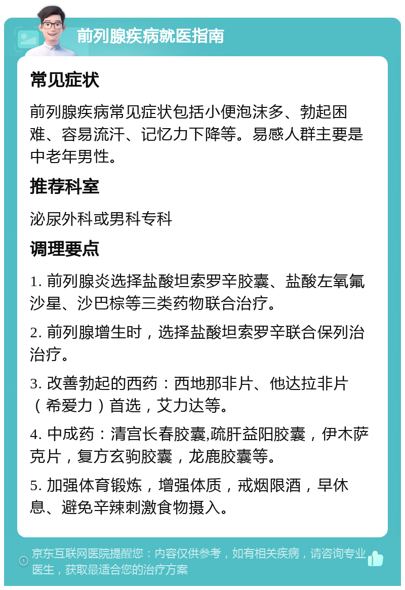 前列腺疾病就医指南 常见症状 前列腺疾病常见症状包括小便泡沫多、勃起困难、容易流汗、记忆力下降等。易感人群主要是中老年男性。 推荐科室 泌尿外科或男科专科 调理要点 1. 前列腺炎选择盐酸坦索罗辛胶囊、盐酸左氧氟沙星、沙巴棕等三类药物联合治疗。 2. 前列腺增生时，选择盐酸坦索罗辛联合保列治治疗。 3. 改善勃起的西药：西地那非片、他达拉非片（希爱力）首选，艾力达等。 4. 中成药：清宫长春胶囊,疏肝益阳胶囊，伊木萨克片，复方玄驹胶囊，龙鹿胶囊等。 5. 加强体育锻炼，增强体质，戒烟限酒，早休息、避免辛辣刺激食物摄入。