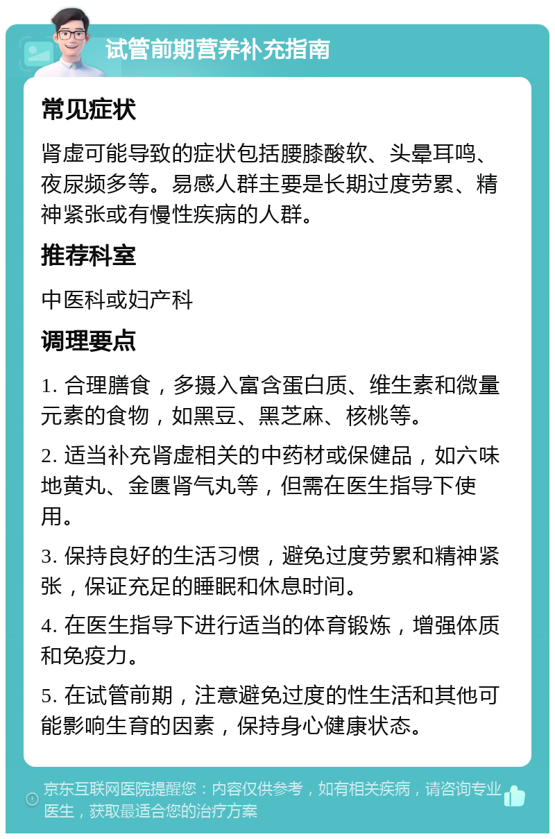 试管前期营养补充指南 常见症状 肾虚可能导致的症状包括腰膝酸软、头晕耳鸣、夜尿频多等。易感人群主要是长期过度劳累、精神紧张或有慢性疾病的人群。 推荐科室 中医科或妇产科 调理要点 1. 合理膳食，多摄入富含蛋白质、维生素和微量元素的食物，如黑豆、黑芝麻、核桃等。 2. 适当补充肾虚相关的中药材或保健品，如六味地黄丸、金匮肾气丸等，但需在医生指导下使用。 3. 保持良好的生活习惯，避免过度劳累和精神紧张，保证充足的睡眠和休息时间。 4. 在医生指导下进行适当的体育锻炼，增强体质和免疫力。 5. 在试管前期，注意避免过度的性生活和其他可能影响生育的因素，保持身心健康状态。