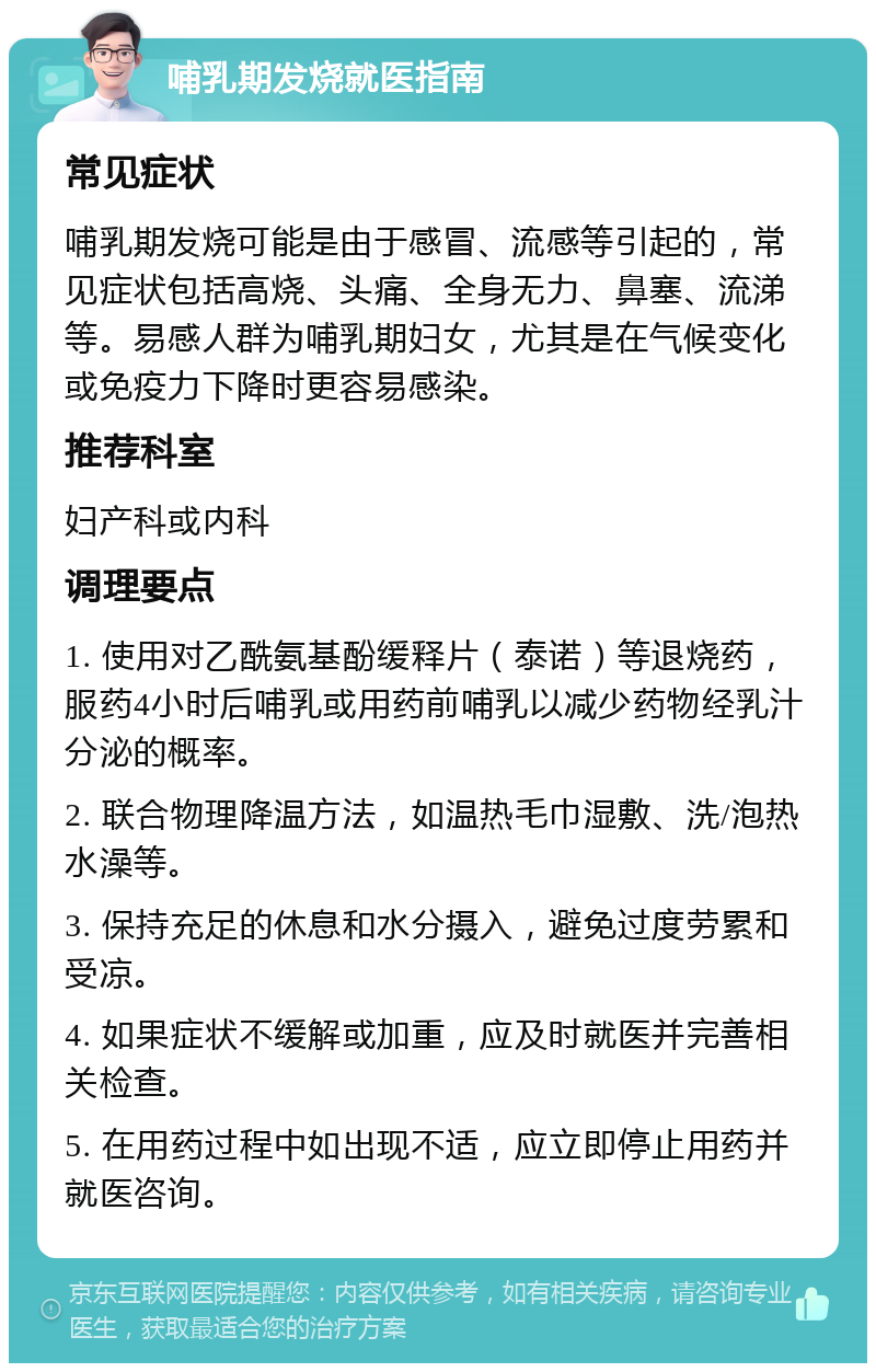 哺乳期发烧就医指南 常见症状 哺乳期发烧可能是由于感冒、流感等引起的，常见症状包括高烧、头痛、全身无力、鼻塞、流涕等。易感人群为哺乳期妇女，尤其是在气候变化或免疫力下降时更容易感染。 推荐科室 妇产科或内科 调理要点 1. 使用对乙酰氨基酚缓释片（泰诺）等退烧药，服药4小时后哺乳或用药前哺乳以减少药物经乳汁分泌的概率。 2. 联合物理降温方法，如温热毛巾湿敷、洗/泡热水澡等。 3. 保持充足的休息和水分摄入，避免过度劳累和受凉。 4. 如果症状不缓解或加重，应及时就医并完善相关检查。 5. 在用药过程中如出现不适，应立即停止用药并就医咨询。