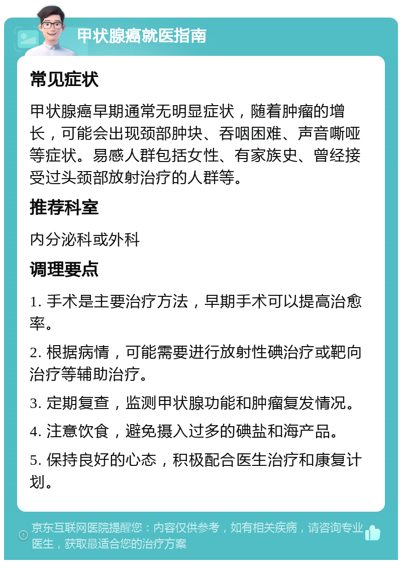 甲状腺癌就医指南 常见症状 甲状腺癌早期通常无明显症状，随着肿瘤的增长，可能会出现颈部肿块、吞咽困难、声音嘶哑等症状。易感人群包括女性、有家族史、曾经接受过头颈部放射治疗的人群等。 推荐科室 内分泌科或外科 调理要点 1. 手术是主要治疗方法，早期手术可以提高治愈率。 2. 根据病情，可能需要进行放射性碘治疗或靶向治疗等辅助治疗。 3. 定期复查，监测甲状腺功能和肿瘤复发情况。 4. 注意饮食，避免摄入过多的碘盐和海产品。 5. 保持良好的心态，积极配合医生治疗和康复计划。