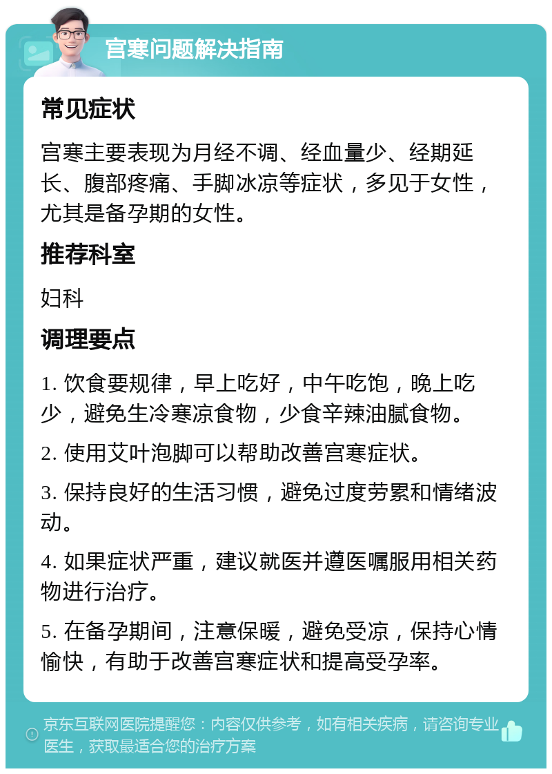 宫寒问题解决指南 常见症状 宫寒主要表现为月经不调、经血量少、经期延长、腹部疼痛、手脚冰凉等症状，多见于女性，尤其是备孕期的女性。 推荐科室 妇科 调理要点 1. 饮食要规律，早上吃好，中午吃饱，晚上吃少，避免生冷寒凉食物，少食辛辣油腻食物。 2. 使用艾叶泡脚可以帮助改善宫寒症状。 3. 保持良好的生活习惯，避免过度劳累和情绪波动。 4. 如果症状严重，建议就医并遵医嘱服用相关药物进行治疗。 5. 在备孕期间，注意保暖，避免受凉，保持心情愉快，有助于改善宫寒症状和提高受孕率。