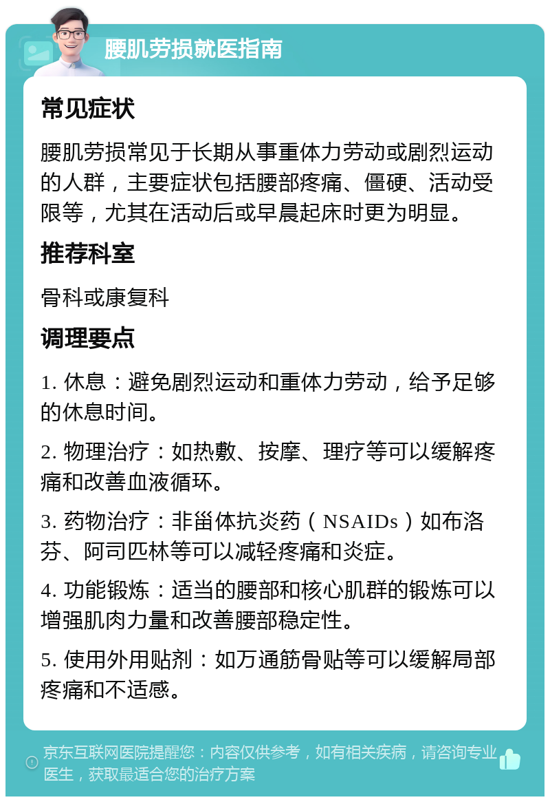 腰肌劳损就医指南 常见症状 腰肌劳损常见于长期从事重体力劳动或剧烈运动的人群，主要症状包括腰部疼痛、僵硬、活动受限等，尤其在活动后或早晨起床时更为明显。 推荐科室 骨科或康复科 调理要点 1. 休息：避免剧烈运动和重体力劳动，给予足够的休息时间。 2. 物理治疗：如热敷、按摩、理疗等可以缓解疼痛和改善血液循环。 3. 药物治疗：非甾体抗炎药（NSAIDs）如布洛芬、阿司匹林等可以减轻疼痛和炎症。 4. 功能锻炼：适当的腰部和核心肌群的锻炼可以增强肌肉力量和改善腰部稳定性。 5. 使用外用贴剂：如万通筋骨贴等可以缓解局部疼痛和不适感。