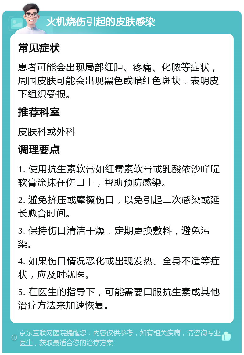 火机烧伤引起的皮肤感染 常见症状 患者可能会出现局部红肿、疼痛、化脓等症状，周围皮肤可能会出现黑色或暗红色斑块，表明皮下组织受损。 推荐科室 皮肤科或外科 调理要点 1. 使用抗生素软膏如红霉素软膏或乳酸依沙吖啶软膏涂抹在伤口上，帮助预防感染。 2. 避免挤压或摩擦伤口，以免引起二次感染或延长愈合时间。 3. 保持伤口清洁干燥，定期更换敷料，避免污染。 4. 如果伤口情况恶化或出现发热、全身不适等症状，应及时就医。 5. 在医生的指导下，可能需要口服抗生素或其他治疗方法来加速恢复。