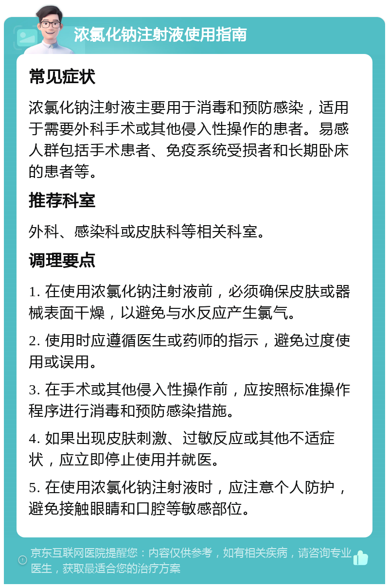 浓氯化钠注射液使用指南 常见症状 浓氯化钠注射液主要用于消毒和预防感染，适用于需要外科手术或其他侵入性操作的患者。易感人群包括手术患者、免疫系统受损者和长期卧床的患者等。 推荐科室 外科、感染科或皮肤科等相关科室。 调理要点 1. 在使用浓氯化钠注射液前，必须确保皮肤或器械表面干燥，以避免与水反应产生氯气。 2. 使用时应遵循医生或药师的指示，避免过度使用或误用。 3. 在手术或其他侵入性操作前，应按照标准操作程序进行消毒和预防感染措施。 4. 如果出现皮肤刺激、过敏反应或其他不适症状，应立即停止使用并就医。 5. 在使用浓氯化钠注射液时，应注意个人防护，避免接触眼睛和口腔等敏感部位。