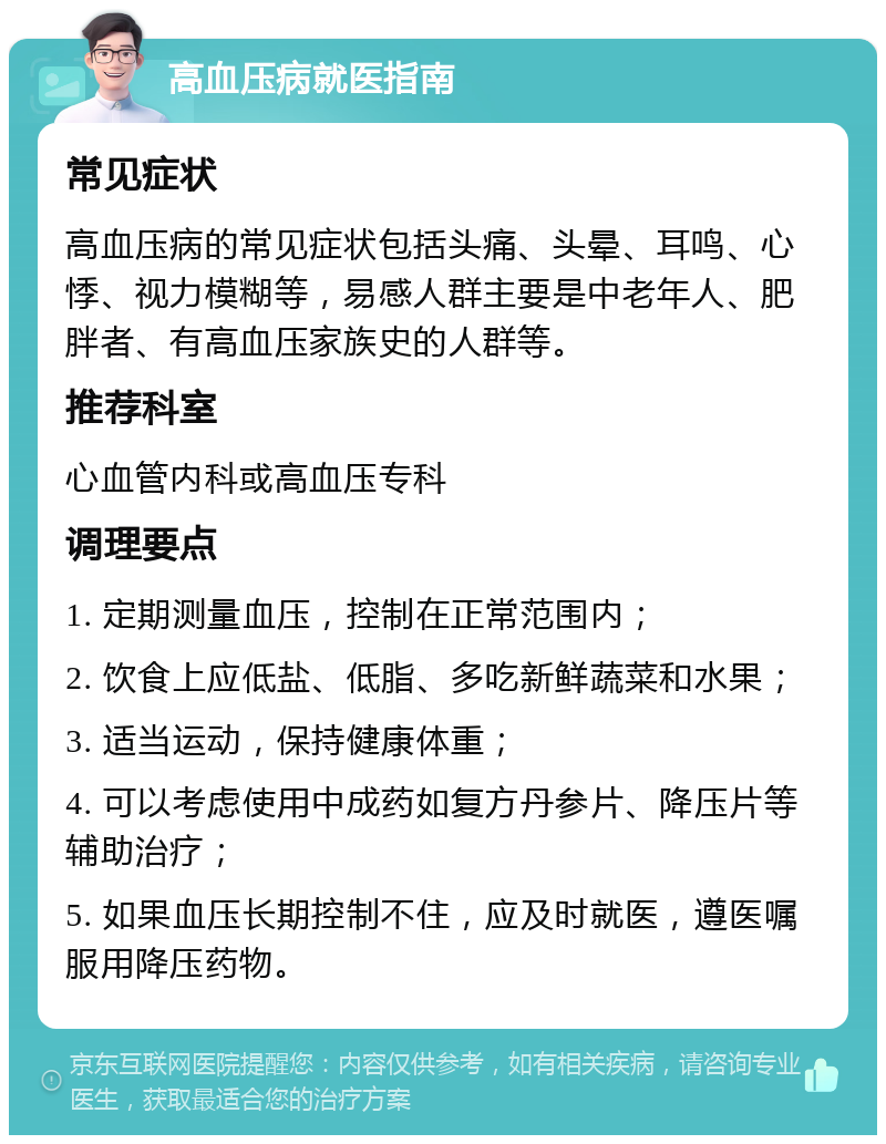 高血压病就医指南 常见症状 高血压病的常见症状包括头痛、头晕、耳鸣、心悸、视力模糊等，易感人群主要是中老年人、肥胖者、有高血压家族史的人群等。 推荐科室 心血管内科或高血压专科 调理要点 1. 定期测量血压，控制在正常范围内； 2. 饮食上应低盐、低脂、多吃新鲜蔬菜和水果； 3. 适当运动，保持健康体重； 4. 可以考虑使用中成药如复方丹参片、降压片等辅助治疗； 5. 如果血压长期控制不住，应及时就医，遵医嘱服用降压药物。