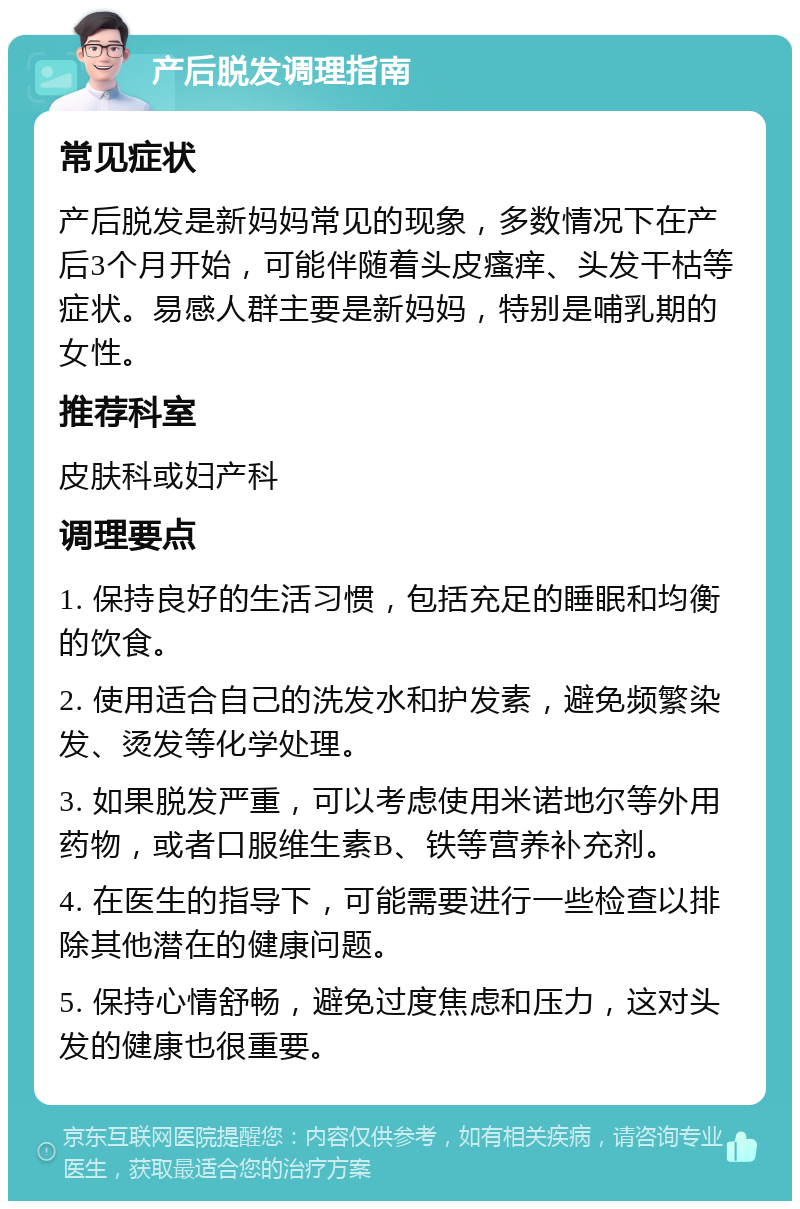 产后脱发调理指南 常见症状 产后脱发是新妈妈常见的现象，多数情况下在产后3个月开始，可能伴随着头皮瘙痒、头发干枯等症状。易感人群主要是新妈妈，特别是哺乳期的女性。 推荐科室 皮肤科或妇产科 调理要点 1. 保持良好的生活习惯，包括充足的睡眠和均衡的饮食。 2. 使用适合自己的洗发水和护发素，避免频繁染发、烫发等化学处理。 3. 如果脱发严重，可以考虑使用米诺地尔等外用药物，或者口服维生素B、铁等营养补充剂。 4. 在医生的指导下，可能需要进行一些检查以排除其他潜在的健康问题。 5. 保持心情舒畅，避免过度焦虑和压力，这对头发的健康也很重要。