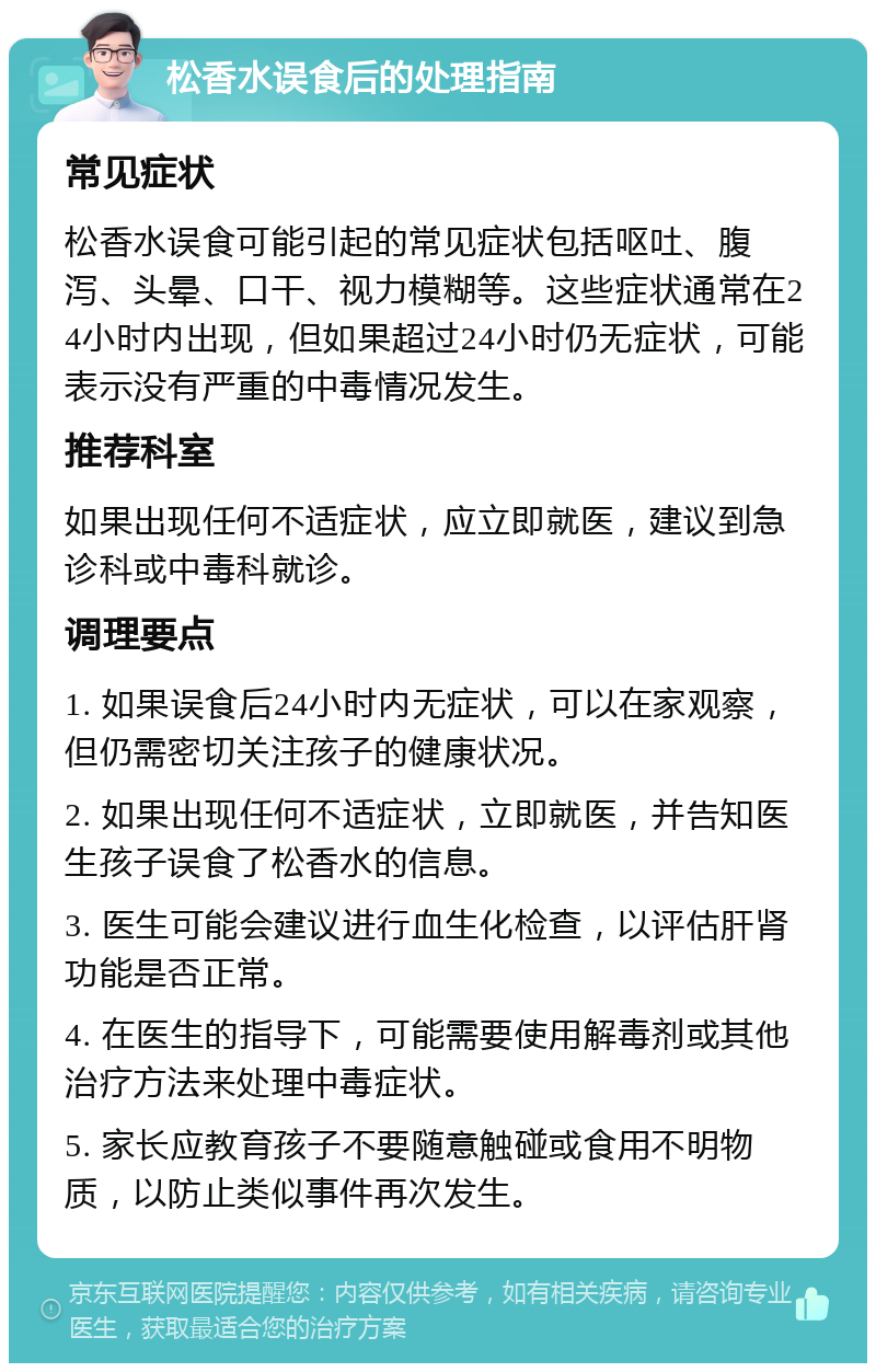 松香水误食后的处理指南 常见症状 松香水误食可能引起的常见症状包括呕吐、腹泻、头晕、口干、视力模糊等。这些症状通常在24小时内出现，但如果超过24小时仍无症状，可能表示没有严重的中毒情况发生。 推荐科室 如果出现任何不适症状，应立即就医，建议到急诊科或中毒科就诊。 调理要点 1. 如果误食后24小时内无症状，可以在家观察，但仍需密切关注孩子的健康状况。 2. 如果出现任何不适症状，立即就医，并告知医生孩子误食了松香水的信息。 3. 医生可能会建议进行血生化检查，以评估肝肾功能是否正常。 4. 在医生的指导下，可能需要使用解毒剂或其他治疗方法来处理中毒症状。 5. 家长应教育孩子不要随意触碰或食用不明物质，以防止类似事件再次发生。