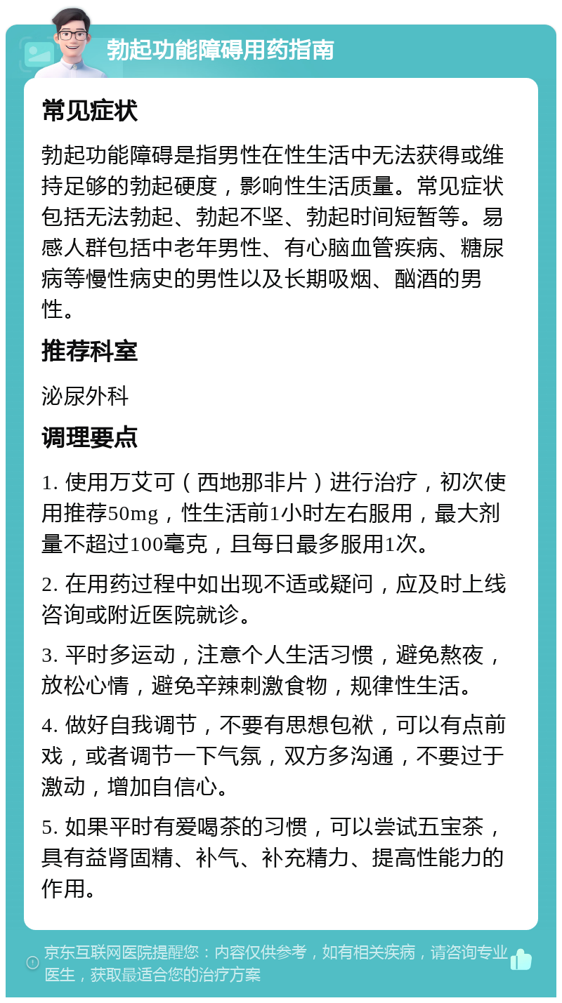 勃起功能障碍用药指南 常见症状 勃起功能障碍是指男性在性生活中无法获得或维持足够的勃起硬度，影响性生活质量。常见症状包括无法勃起、勃起不坚、勃起时间短暂等。易感人群包括中老年男性、有心脑血管疾病、糖尿病等慢性病史的男性以及长期吸烟、酗酒的男性。 推荐科室 泌尿外科 调理要点 1. 使用万艾可（西地那非片）进行治疗，初次使用推荐50mg，性生活前1小时左右服用，最大剂量不超过100毫克，且每日最多服用1次。 2. 在用药过程中如出现不适或疑问，应及时上线咨询或附近医院就诊。 3. 平时多运动，注意个人生活习惯，避免熬夜，放松心情，避免辛辣刺激食物，规律性生活。 4. 做好自我调节，不要有思想包袱，可以有点前戏，或者调节一下气氛，双方多沟通，不要过于激动，增加自信心。 5. 如果平时有爱喝茶的习惯，可以尝试五宝茶，具有益肾固精、补气、补充精力、提高性能力的作用。