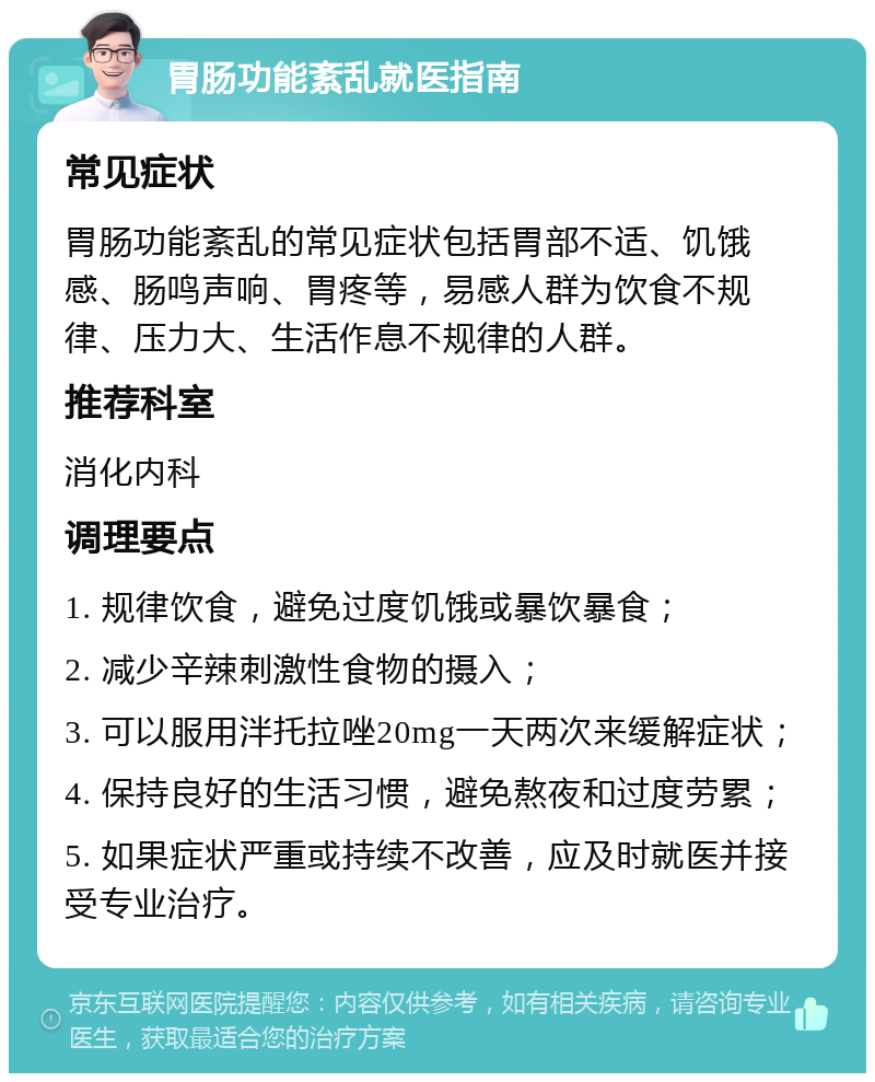 胃肠功能紊乱就医指南 常见症状 胃肠功能紊乱的常见症状包括胃部不适、饥饿感、肠鸣声响、胃疼等，易感人群为饮食不规律、压力大、生活作息不规律的人群。 推荐科室 消化内科 调理要点 1. 规律饮食，避免过度饥饿或暴饮暴食； 2. 减少辛辣刺激性食物的摄入； 3. 可以服用泮托拉唑20mg一天两次来缓解症状； 4. 保持良好的生活习惯，避免熬夜和过度劳累； 5. 如果症状严重或持续不改善，应及时就医并接受专业治疗。