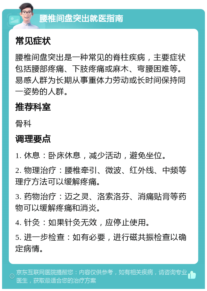 腰椎间盘突出就医指南 常见症状 腰椎间盘突出是一种常见的脊柱疾病，主要症状包括腰部疼痛、下肢疼痛或麻木、弯腰困难等。易感人群为长期从事重体力劳动或长时间保持同一姿势的人群。 推荐科室 骨科 调理要点 1. 休息：卧床休息，减少活动，避免坐位。 2. 物理治疗：腰椎牵引、微波、红外线、中频等理疗方法可以缓解疼痛。 3. 药物治疗：迈之灵、洛索洛芬、消痛贴膏等药物可以缓解疼痛和消炎。 4. 针灸：如果针灸无效，应停止使用。 5. 进一步检查：如有必要，进行磁共振检查以确定病情。