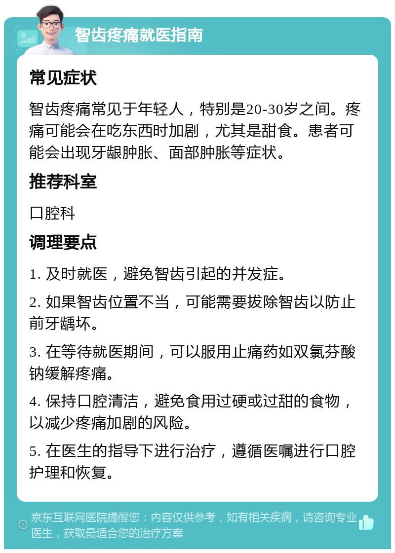 智齿疼痛就医指南 常见症状 智齿疼痛常见于年轻人，特别是20-30岁之间。疼痛可能会在吃东西时加剧，尤其是甜食。患者可能会出现牙龈肿胀、面部肿胀等症状。 推荐科室 口腔科 调理要点 1. 及时就医，避免智齿引起的并发症。 2. 如果智齿位置不当，可能需要拔除智齿以防止前牙龋坏。 3. 在等待就医期间，可以服用止痛药如双氯芬酸钠缓解疼痛。 4. 保持口腔清洁，避免食用过硬或过甜的食物，以减少疼痛加剧的风险。 5. 在医生的指导下进行治疗，遵循医嘱进行口腔护理和恢复。