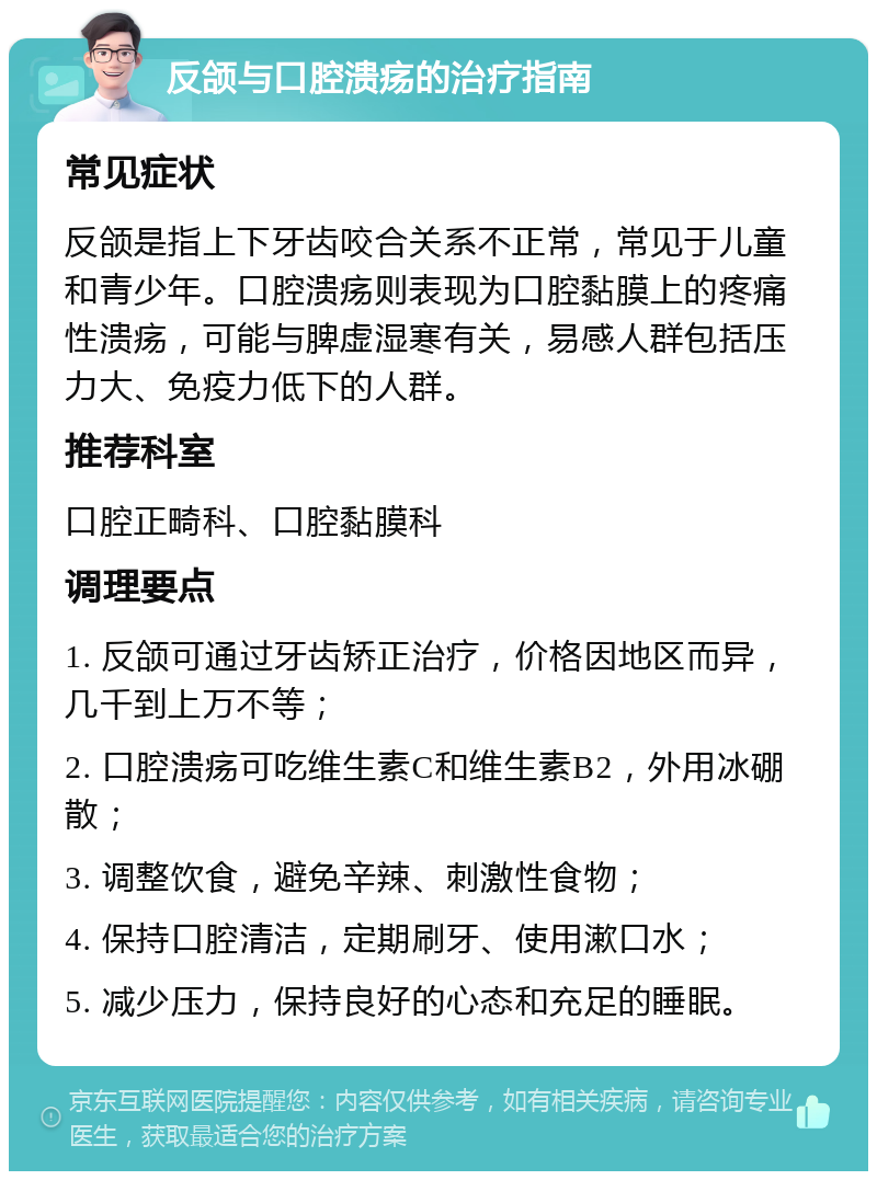 反颌与口腔溃疡的治疗指南 常见症状 反颌是指上下牙齿咬合关系不正常，常见于儿童和青少年。口腔溃疡则表现为口腔黏膜上的疼痛性溃疡，可能与脾虚湿寒有关，易感人群包括压力大、免疫力低下的人群。 推荐科室 口腔正畸科、口腔黏膜科 调理要点 1. 反颌可通过牙齿矫正治疗，价格因地区而异，几千到上万不等； 2. 口腔溃疡可吃维生素C和维生素B2，外用冰硼散； 3. 调整饮食，避免辛辣、刺激性食物； 4. 保持口腔清洁，定期刷牙、使用漱口水； 5. 减少压力，保持良好的心态和充足的睡眠。