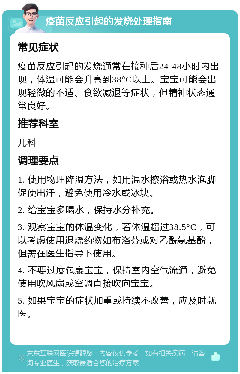 疫苗反应引起的发烧处理指南 常见症状 疫苗反应引起的发烧通常在接种后24-48小时内出现，体温可能会升高到38°C以上。宝宝可能会出现轻微的不适、食欲减退等症状，但精神状态通常良好。 推荐科室 儿科 调理要点 1. 使用物理降温方法，如用温水擦浴或热水泡脚促使出汗，避免使用冷水或冰块。 2. 给宝宝多喝水，保持水分补充。 3. 观察宝宝的体温变化，若体温超过38.5°C，可以考虑使用退烧药物如布洛芬或对乙酰氨基酚，但需在医生指导下使用。 4. 不要过度包裹宝宝，保持室内空气流通，避免使用吹风扇或空调直接吹向宝宝。 5. 如果宝宝的症状加重或持续不改善，应及时就医。