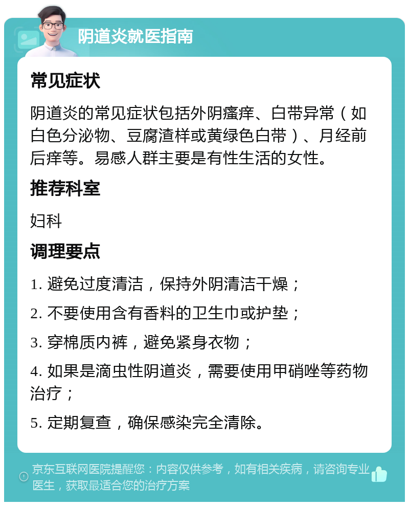 阴道炎就医指南 常见症状 阴道炎的常见症状包括外阴瘙痒、白带异常（如白色分泌物、豆腐渣样或黄绿色白带）、月经前后痒等。易感人群主要是有性生活的女性。 推荐科室 妇科 调理要点 1. 避免过度清洁，保持外阴清洁干燥； 2. 不要使用含有香料的卫生巾或护垫； 3. 穿棉质内裤，避免紧身衣物； 4. 如果是滴虫性阴道炎，需要使用甲硝唑等药物治疗； 5. 定期复查，确保感染完全清除。