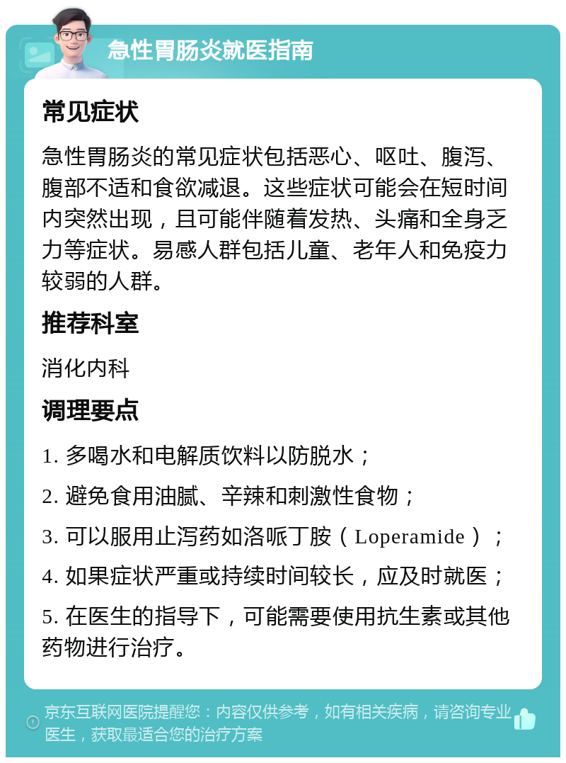 急性胃肠炎就医指南 常见症状 急性胃肠炎的常见症状包括恶心、呕吐、腹泻、腹部不适和食欲减退。这些症状可能会在短时间内突然出现，且可能伴随着发热、头痛和全身乏力等症状。易感人群包括儿童、老年人和免疫力较弱的人群。 推荐科室 消化内科 调理要点 1. 多喝水和电解质饮料以防脱水； 2. 避免食用油腻、辛辣和刺激性食物； 3. 可以服用止泻药如洛哌丁胺（Loperamide）； 4. 如果症状严重或持续时间较长，应及时就医； 5. 在医生的指导下，可能需要使用抗生素或其他药物进行治疗。