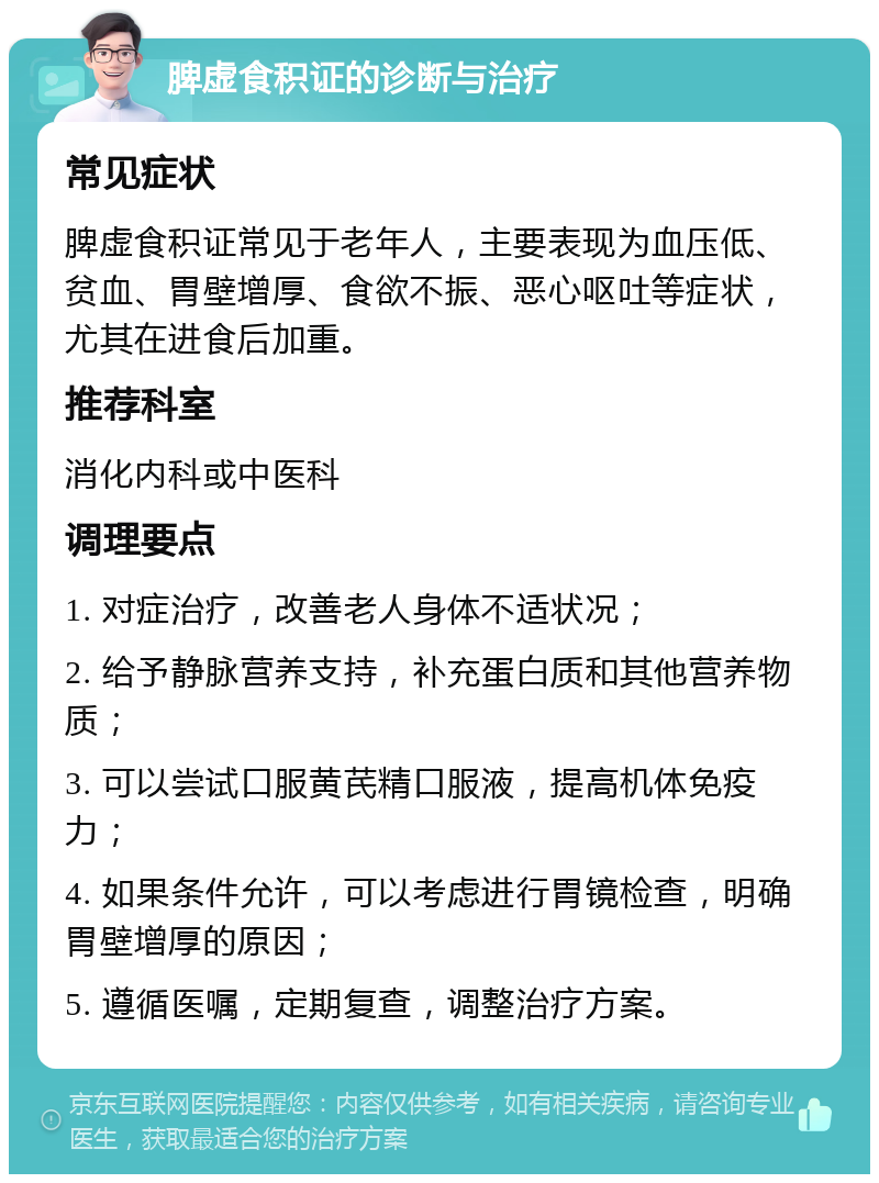 脾虚食积证的诊断与治疗 常见症状 脾虚食积证常见于老年人，主要表现为血压低、贫血、胃壁增厚、食欲不振、恶心呕吐等症状，尤其在进食后加重。 推荐科室 消化内科或中医科 调理要点 1. 对症治疗，改善老人身体不适状况； 2. 给予静脉营养支持，补充蛋白质和其他营养物质； 3. 可以尝试口服黄芪精口服液，提高机体免疫力； 4. 如果条件允许，可以考虑进行胃镜检查，明确胃壁增厚的原因； 5. 遵循医嘱，定期复查，调整治疗方案。