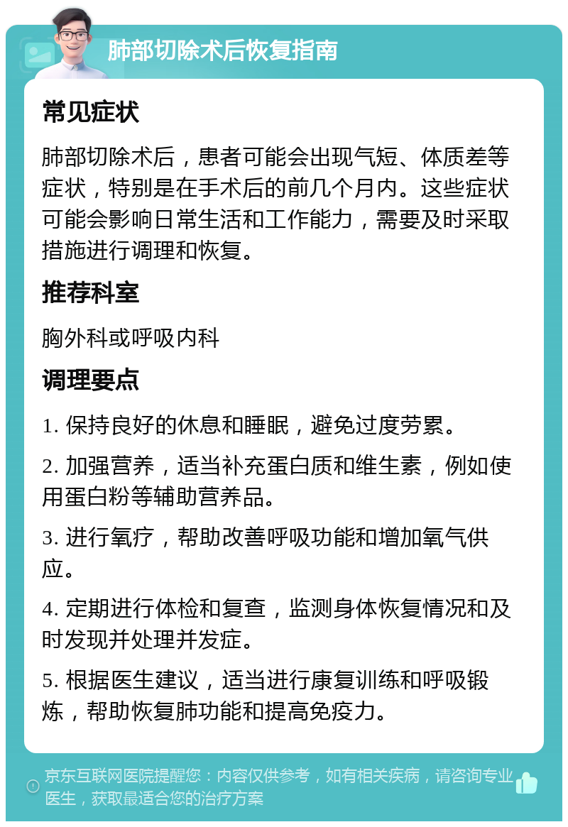 肺部切除术后恢复指南 常见症状 肺部切除术后，患者可能会出现气短、体质差等症状，特别是在手术后的前几个月内。这些症状可能会影响日常生活和工作能力，需要及时采取措施进行调理和恢复。 推荐科室 胸外科或呼吸内科 调理要点 1. 保持良好的休息和睡眠，避免过度劳累。 2. 加强营养，适当补充蛋白质和维生素，例如使用蛋白粉等辅助营养品。 3. 进行氧疗，帮助改善呼吸功能和增加氧气供应。 4. 定期进行体检和复查，监测身体恢复情况和及时发现并处理并发症。 5. 根据医生建议，适当进行康复训练和呼吸锻炼，帮助恢复肺功能和提高免疫力。