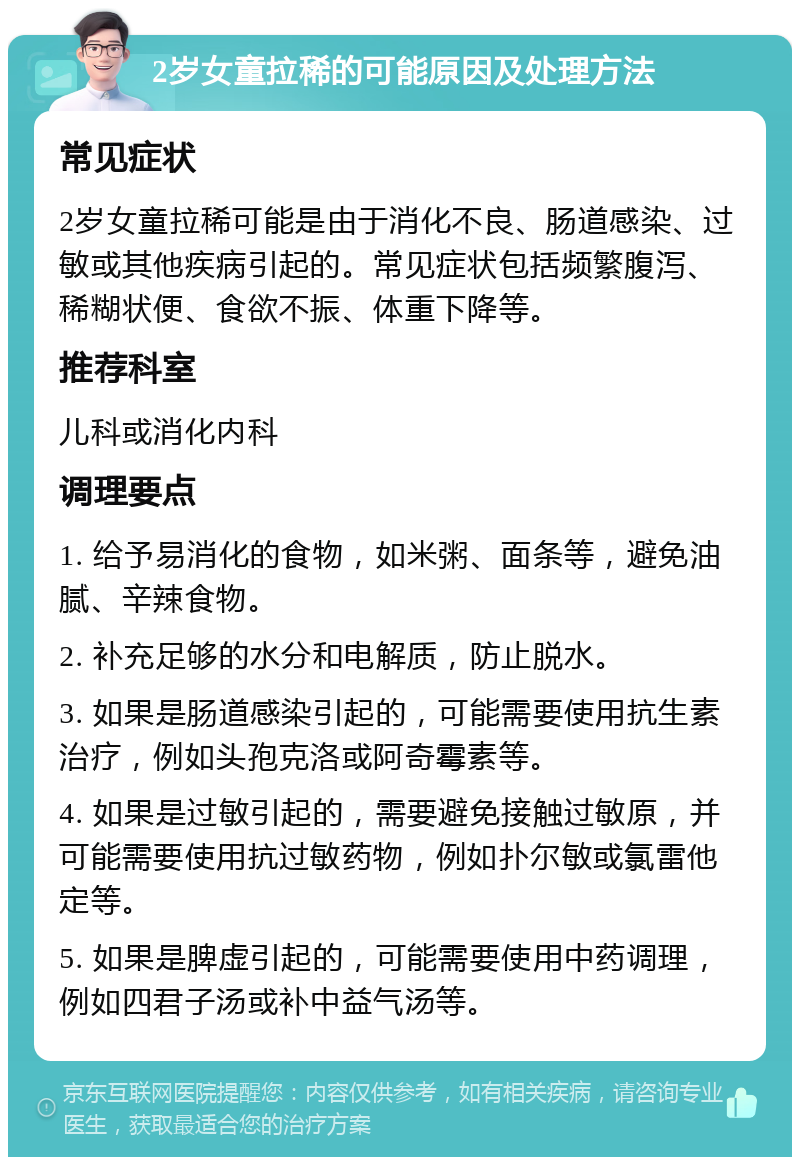 2岁女童拉稀的可能原因及处理方法 常见症状 2岁女童拉稀可能是由于消化不良、肠道感染、过敏或其他疾病引起的。常见症状包括频繁腹泻、稀糊状便、食欲不振、体重下降等。 推荐科室 儿科或消化内科 调理要点 1. 给予易消化的食物，如米粥、面条等，避免油腻、辛辣食物。 2. 补充足够的水分和电解质，防止脱水。 3. 如果是肠道感染引起的，可能需要使用抗生素治疗，例如头孢克洛或阿奇霉素等。 4. 如果是过敏引起的，需要避免接触过敏原，并可能需要使用抗过敏药物，例如扑尔敏或氯雷他定等。 5. 如果是脾虚引起的，可能需要使用中药调理，例如四君子汤或补中益气汤等。